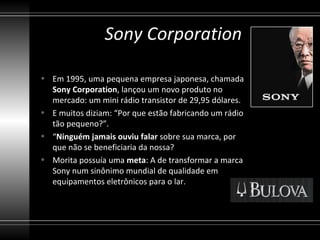 Sony Corporation

• Em 1995, uma pequena empresa japonesa, chamada
  Sony Corporation, lançou um novo produto no
  mercado: um mini rádio transistor de 29,95 dólares.
• E muitos diziam: “Por que estão fabricando um rádio
  tão pequeno?”.
• “Ninguém jamais ouviu falar sobre sua marca, por
  que não se beneficiaria da nossa?
• Morita possuía uma meta: A de transformar a marca
  Sony num sinônimo mundial de qualidade em
  equipamentos eletrônicos para o lar.
 