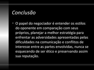 Conclusão
• O papel do negociador é entender os estilos
  do oponente em comparação com seus
  próprios, planejar a melhor estratégia para
  enfrentar as adversidades apresentadas pelas
  dificuldades na comunicação e conflitos de
  interesse entre as partes envolvidas, nunca se
  esquecendo de ser ético e preservando assim
  sua reputação.
 