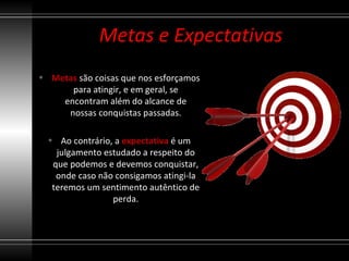 Metas e Expectativas
• Metas são coisas que nos esforçamos
      para atingir, e em geral, se
    encontram além do alcance de
     nossas conquistas passadas.

  • Ao contrário, a expectativa é um
    julgamento estudado a respeito do
   que podemos e devemos conquistar,
    onde caso não consigamos atingi-la
   teremos um sentimento autêntico de
                 perda.
 