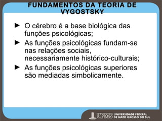 FUNDAMENTOS DA TEORIA DE
VYGOSTSKY

► O cérebro é a base biológica das
funções psicológicas;
► As funções psicológicas fundam-se
nas relações sociais,
necessariamente histórico-culturais;
► As funções psicológicas superiores
são mediadas simbolicamente.

Prof. Ronny M de Moraes 10

10

 