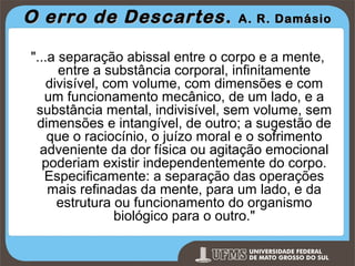 O erro de Descartes .

A. R. Damásio

"...a separação abissal entre o corpo e a mente,
entre a substância corporal, infinitamente
divisível, com volume, com dimensões e com
um funcionamento mecânico, de um lado, e a
substância mental, indivisível, sem volume, sem
dimensões e intangível, de outro; a sugestão de
que o raciocínio, o juízo moral e o sofrimento
adveniente da dor física ou agitação emocional
poderiam existir independentemente do corpo.
Especificamente: a separação das operações
mais refinadas da mente, para um lado, e da
estrutura ou funcionamento do organismo
biológico para o outro."
Prof. Ronny M de Moraes 12

12

 