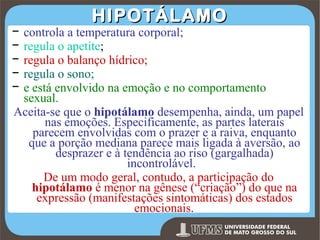 −
−
−
−
−

HIPOTÁLAMO

controla a temperatura corporal;
regula o apetite;
regula o balanço hídrico;
regula o sono;
e está envolvido na emoção e no comportamento
sexual.
Aceita-se que o hipotálamo desempenha, ainda, um papel
nas emoções. Especificamente, as partes laterais
parecem envolvidas com o prazer e a raiva, enquanto
que a porção mediana parece mais ligada à aversão, ao
desprazer e à tendência ao riso (gargalhada)
incontrolável.
De um modo geral, contudo, a participação do
hipotálamo é menor na gênese (“criação”) do que na
expressão (manifestações sintomáticas) dos estados
emocionais.
Prof. Ronny M de Moraes 168

 