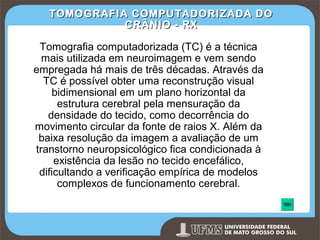 TOMOGRAFIA COMPUTADORIZADA DO
CRÂNIO - RX

Tomografia computadorizada (TC) é a técnica
mais utilizada em neuroimagem e vem sendo
empregada há mais de três décadas. Através da
TC é possível obter uma reconstrução visual
bidimensional em um plano horizontal da
estrutura cerebral pela mensuração da
densidade do tecido, como decorrência do
movimento circular da fonte de raios X. Além da
baixa resolução da imagem a avaliação de um
transtorno neuropsicológico fica condicionada à
existência da lesão no tecido encefálico,
dificultando a verificação empírica de modelos
complexos de funcionamento cerebral.

Prof. Ronny M de Moraes 251

251

 