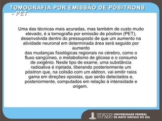 TOMOGRAFIA POR EMISSÃO DE PÓSITRONS
- PET
Uma das técnicas mais acuradas, mas também de custo muito
elevado, é a tomografia por emissão de pósitron (PET),
desenvolvida dentro do pressuposto de que um aumento na
atividade neuronal em determinada área será seguido por
aumento
das mudanças fisiológicas regionais no cérebro, como o
fluxo sangüíneo, o metabolismo de glicose e o consumo
de oxigênio. Neste tipo de exame, uma substância
radioativa é injetada, liberando posteriormente um
pósitron que, na colisão com um elétron, vai emitir raios
gama em direções opostas, que serão detectados e,
posteriormente, computados em relação à intensidade e
origem.

Prof. Ronny M de Moraes 261

 