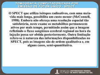 TOMOGRAFIA COMPUTADORIZADA POR
EMISSÃO DE FÓTON ÚNICO - SPECT

O SPECT que utiliza isótopos radioativos, com uma meiavida mais longa, possibilita um custo menor (McConnell,
1998). Embora não ofereça uma resolução espacial tão
satisfatória, neste exame os metabólitos permanecem
ativos por mais tempo, permitindo assim que a imagem
refletindo o fluxo sangüíneo cerebral regional na hora da
injeção possa ser obtida posteriormente. Outra limitação
refere-se à natureza das informações disponibilizadas no
SPECT, pois as imagens são de ordem qualitativa e, em
alguns casos, semi-quantitativa.

Prof. Ronny M de Moraes 265

265

 