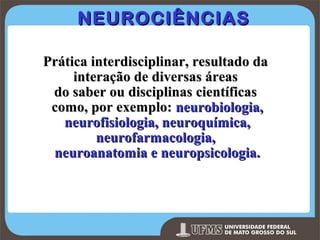 NEUROCIÊNCIAS
Prática interdisciplinar, resultado da
interação de diversas áreas
do saber ou disciplinas científicas
como, por exemplo: neurobiologia,
neurofisiologia, neuroquímica,
neurofarmacologia,
neuroanatomia e neuropsicologia.

Prof. Ronny M de Moraes 5

5

 