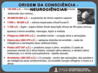 ●

ORIGEM DA CONSCIÊNCIA 130.000 a.C. – HomoNEUROCIÊNCIAS
sapiens neanderthalensis (sepultamento
deliberado dos mortos)

● 30.000/35.000 a.C. – surgimento do Homo sapiens sapiens
● 7.000 a 20.000 a.C. - crânios trepanados (ritual?curas?)
● 1.700 a.C. - Egito – papiro Edwin Smith descrição clínica de 48 casos clínicos,
aparece o termo encéfalo, meninges, liqüor e medula
● Pitágoras (580-510 a.C.) - encéfalo mente – coração alma e sensações
● Hipócrates (460-370 a.C.) - epilepsia distúrbio do encéfalo – sede da
inteligência e sensações (tese cefalocentrista)
● Platão (427-347 a.C.) – problema corpo e alma - encéfalo (1) sede do
processo mental (2) a alma tríplice: coração (alma afetiva), o cérebro (alma
intelectual), e o ventre (concupiscência - apetite sexual);
● Aristóteles (384-322 a.C.) - (1) coração - centro das sensações, das paixões e
da inteligência (tese cardiocentrista), (2) encéfalo (função refrigerar o corpo e a
alma)
Prof. Ronny M de Moraes

6

 
