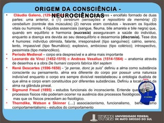 •

•
•
•

•
•

ORIGEM DA CONSCIÊNCIA Cláudio Galeno, (129-200 a.C.) – médico de gladiadores - encéfalo formado de duas
NEUROCIÊNCIAS

partes: uma anterior, o (1) cerebrum (sensações e repositório da memória) (2)
cerebellum (controle dos músculos) (2) nervos eram condutos - levavam os líquidos
vitais ou humores. 4 líquidos essenciais (sangue, fleuma, bile amarela e bile negra) que,
quando em equilíbrio e harmonia (eucrasia) asseguravam a saúde do indivíduo,
enquanto a doença era devida ao seu desequilíbrio e desarmonia (discrasia). Tese dos
4 humores: indivíduo otimista, falante, irresponsável (tipo sanguíneo); calmo, sereno,
lento, impassível (tipo fleumático); explosivo, ambicioso (tipo colérico); introspectivo,
pessimista (tipo melancólico).
Período Medieval – corpo era despresível e a alma mais importante
Leonardo da Vinci (1452-1519) e Andreas Vesalius (1514-1564) – anatomia através
de desenhos e a obra De humani corporis fabrica libri septem
René Descartes (1596-1650) - “je pense, donc je suis” definiu a alma como substância
consciente ou pensamento. alma era diferente do corpo por possuir uma natureza
indivisível enquanto o corpo era sempre divisível reestabeleceu a ontologia dualista de
que alma e corpo eram constituídos por diferentes substâncias. Definiu a localização da
alma na glândula pineal.
Sigmund Freud (1895) - estudos funcionais do inconsciente. Entende que os
processos físicos não poderiam ocorrer na ausência dos processos fisiológicos,
mas que os físicos precediam ao fisiológico.
Thorndike, Watson e Skinner (....) associacionismo, funcionalismo, behaviorismo
comportamentalismo - estudos do comportamento
Prof. Ronny M de Moraes

7

 