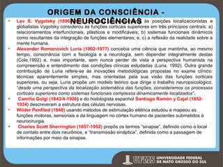 •

•

•
•
•

ORIGEM DA CONSCIÊNCIA Vygotsky (1896-1934) procurou uma alternativa às posições
NEUROCIÊNCIAS

Lev S.
localizacionistas e
globalistas Vygotsky considerou as funções corticais superiores em três princípios centrais: a)
relacionamentos interfuncionais, plásticos e modificáveis; b) sistemas funcionais dinâmicos
como resultantes da integração de funções elementares; e, c) a reflexão da realidade sobre a
mente humana.
Alexander Romanovich Luria (1902-1977) concebia uma ciência que mantinha, ao mesmo
tempo, consonância com a fisiologia e a neurologia, sem depender integralmente destas
(Cole,1992) e, mais importante, sem nunca perder de vista a perspectiva humanista na
compreensão e entendimento das condições clínicas estudadas (Luria, 1992). Outra grande
contribuição de Luria refere-se às inovações metodológicas propostas no exame clínico:
técnicas aparentemente simples, mas orientadas pela sua visão das funções corticais
superiores, ou seja, Luria propõe um modelo teórico que dirige o trabalho neuropsicológico.
“desde uma perspectiva da localização sistemática das funções, consideramos os processos
corticais superiores como sistemas funcionais complexos dinamicamente localizados”.
Camillo Golgi (1843/4-1926) e do histologista espanhol Santiago Ramón y Cajal (18521934) descreveram a estrutura das células nervosas.
Wilder Penfiled (1940) usando métodos de estimulação elétrica estudou e mapeou as
funções motoras, sensoriais e da linguagem no córtex humano de pacientes submetidos à
neurocirurgia.
Charles Scott Sherrington (1857-1952) propôs os termos “sinapse”, definido como o local
de contato entre dois neurônios, e “transmissão sináptica”, definida como a passagem de
informações por meio da sinapse.

Prof. Ronny M de Moraes

9

 