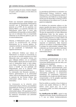 DR. EDWIN CEVALLOS BARRERA
fueron estómago (5 casos), intestino delgado
(3 casos), colon (2 casos) y en dos sitios a la
vez (1 caso).

ETIOLOGIA
Existe una asociación epidemiológica que
está ampliamente demostrada, Wotherspoon
encontró que el Helicobacter pylori está
presente en el 90% de los pacientes con
linfoma MALT; y un paciente infectado con
Helicobacter pylori tiene 6 veces más
posibilidades de desarrollar un linfoma MALT
que uno no infectado. Esto es comprobable
solamente en los linfomas gástricos, pero no
en otras localizaciones.
Además, el Helicobacter pylori, y solo él,
induce la proliferación de células
linfomatosas en la mucosa gástrica. Es
categórica también la asociación terapéutica,
ya que erradicado el helicobacter hay
regresión del linfoma.
La infiltración linfática que induce el
Helicobacter no siempre es monoclonal, es
por eso que en muchas ocasiones no es fácil
diferenciar entre: una gastritis crónica, con
gran infiltrado linfático, con un verdadero
linfoma MALT. Quizá esta sea la razón por la
cual en Sudamérica frente a otros países,
como Italia y Suiza, según los informes de
Zucca o Cavalli, sea una patología sub
diagnosticada, pues se lo informa como
gastritis crónica o como pseudolinfoma.
La enteropatía más frecuente asociada a
linfoma gastrointesinal es la enfermedad
celíaca, ésta es sub diagnosticada, puesto que
se presenta de dos formas clínicas: una
enfermedad celíaca franca y otra oligo
sintomática.
Lo interesante es la relación entre
enfermedad celíaca y linfoma, una estadística
presentada por Swenson en el Lancet sobre
259 neoplasias en 235 pacientes con
enfermedad celíaca, 135 equivalente al 51%
eran linfomas. Están bastante bien estudiados
los trastornos inmunitarios que presentan
estos pacientes.

76

La prevalencia del linfoma en pacientes con
Enfermedad Celíaca (celíacos), según
Holmes en Gut, con 210 pacientes celíacos: 9
eran linfomas, esto habla de un riesgo mayor
de 40 veces de desarrollar un linfoma. El 97%
de los linfomas en los celíacos son T y de alto
grado de malignidad.
Si dividimos los pacientes celíacos en dos
grupos: aquellos que siguen en forma estricta
la dieta libre de gluten por un lado y los que no
por el otro, veremos que durante los primeros
10 años de seguimiento no hubo diferencias
significativas entre los dos grupos, sin
embargo pasados los 10 años el grupo que no
siguió la dieta presentó un riesgo relativo 78
veces mayor. En el paciente celíaco, conocido
o no, su descompensación o falta de
respuesta al tratamiento, debe hacernos
pensar en un linfoma. La dieta libre de gluten
lo protege de enfermedades malignas. Hay
evidencias que factores genéticos participan
de la patogénesis del linfoma en la
enfermedad celíaca.

PATOLOGIA
Los linfomas gastrointestinales son un tema
controvertido, prueba de ello son las
numerosas clasificaciones que han sido y son
utilizadas en la actualidad.
Danson.- en 1961 había definido a los
linfomas primitivos gastrointestinales como
aquellos que tenían un recuento de glóbulos
blancos normales, que no presentaban
adenopatías periféricas, ni compromiso
mediastinal, sin compromiso voluminoso
demostrable en la cirugía más allá del órgano
comprometido y de los ganglios regionales
con hígado y bazo normales
Esto ha sufrido un cambio y hoy el criterio es
mucho más amplio; D'Amore en 1991 lo
define como aquel que, sin o con
compromiso nodal, con lesión extranodal es
mayor del 75%.
La clasificación de KIEL.- quizá la más
utilizada en Europa, divide a los linfomas en B
y T, con un criterio fundamentalmente

 