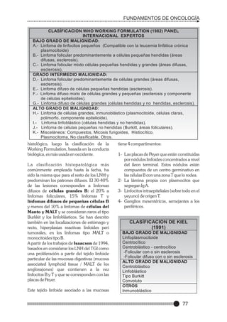 FUNDAMENTOS DE ONCOLOGÍA
CLASÍFICACION WHO WORKING FORMULATION (1982) PANEL
INTERNACIONAL EXPERTOS
BAJO GRADO DE MALIGNIDAD:
A.- Linfoma de linfocitos pequeños (Compatible con la leucemia linfática crónica
plasmocitoide)
B.- Linfoma folicular predominantemente a células pequeñas hendidas (áreas
difusas, esclerosis).
C.- Linfoma folicular mixto células pequeñas hendidas y grandes (áreas difusas,
esclerosis).
GRADO INTERMEDIO MALIGNIDAD:
D.- Linfoma folicular predominantemente de células grandes (áreas difusas,
esclerosis).
E.- Linfoma difuso de células pequeñas hendidas (esclerosis).
F.- Linfoma difuso mixto de células grandes y pequeñas (esclerosis y componente
de células epitelioides).
G.- Linfoma difuso de células grandes (células hendidas y no hendidas, esclerosis).
ALTO GRADO DE MALIGNIDAD:
H.- Linfoma de células grandes, inmunoblástico (plasmocitoide, células claras,
polimorfo, componente epitelioide).
I.- Linfoma linfoblástico (células hendidas y no hendidas).
J.- Linfoma de células pequeñas no hendidas (Burkitt, áreas foliculares).
K.- Misceláneos: Compuestos, Micosis fungoides, Histiocítico,
Plasmocitoma, No clasíficable, Otros.

histológico, luego la clasificación de la
Working Formulation, basada en la conducta
biológica, es más usada en occidente.
La clasificación histopatológica más
comúnmente empleada hasta la fecha, ha
sido la misma que para el resto de los LNH y
predominan los patrones difusos. El 30-40%
de las lesiones corresponden a linfomas
difusos de células grandes B: el 20% a
linfomas foliculares, 15% linfomas T y
linfomas difusos de pequeñas células B
y menos del 10% a linfomas de células del
Manto y MALT y se consideran raros el tipo
Burkkit y los linfoblásticos. Se han descrito
también en las localizaciones de estómago y
recto, hiperplasias reactivas linfoides peri
tumorales, en los linfomas tipo MALT o
monocitoides tipo B.
A partir de los trabajos de Isaacson de 1994,
basados en considerar los LNH del TGI como
una proliferación a partir del tejido linfoide
particular de las mucosas digestivas (mucosa
associated lymphoid tissue / MALT de los
anglosajones) que contienen a la vez
linfocitos B y T y que se corresponden con las
placas de Peyer.
Este tejido linfoide asociado a las mucosas

tiene 4 compartimentos:
1- Las placas de Peyer que están constituidas
por nódulos linfoides concentrados a nivel
del íleon terminal. Estos nódulos están
compuestos de un centro germinativo en
las células B con una zona T que lo rodea.
2- La lámina propia con plasmocitos que
segregan Ig A.
3- Linfocitos intraepiteliales (sobre todo en el
yeyuno) de origen T.
4- Ganglios mesentéricos, semejantes a los
periféricos.

CLASÍFICACION DE KIEL
(1991)
BAJO GRADO DE MALIGNIDAD
Linfoplasmocitoide
Centrocítico
Centroblástico - centrocítico
-Folicular con o sin esclerosis
-Folicular difuso con o sin esclerosis
ALTO GRADO DE MALIGNIDAD
Centroblástico
Linfoblástico
Tipo Burkitt
Convoluto
OTROS
Inmunoblástico

77

 