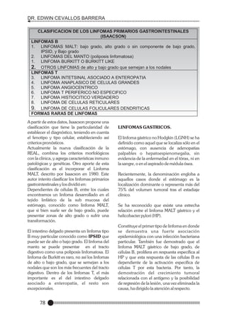DR. EDWIN CEVALLOS BARRERA
CLASIFICACION DE LOS LINFOMAS PRIMARIOS GASTROINTESTINALES
(ISAACSON)
LINFOMAS B
1. LINFOMAS MALT: bajo grado, alto grado o sin componente de bajo grado,
IPSID, y Bajo grado
2. LINFOMAS DEL MANTO (poliposis linfomatosa)
1. LINFOMA BURKITT O BURKITT LIKE
2. OTROS LINFOMAS de alto y bajo grado que semejan a los nodales
LINFOMAS T
3. LINFOMA INTETSINAL ASOCIADO A ENTEROPATIA
4. LINFOMA ANAPLASICO DE CELULAS GRANDES
5. LINFOMA ANGIOCENTRICO
6. LINFOMA T PERIFERICO NO ESPECIFICO
7. LINFOMA HISTIOCITICO VERDADERO
8. LINFOMA DE CELULAS RETICULARES
9. LINFOMA DE CELULAS FOLICULARES DENDRITICAS
FORMAS RARAS DE LINFOMAS
A partir de estos datos, Isaacson propone una
clasificación que tiene la particularidad de
establecer el diagnóstico, teniendo en cuenta
el fenotipo y tipo celular, estableciendo así
criterios pronósticos.
Actualmente la nueva clasificación de la
REAL, combina los criterios morfológicos
con la clínica, y agrega características inmuno
patológicas y genéticas. Otro aporte de esta
clasificación es el incorporar el Linfoma
MALT, descrito por Isaacson en 1980. Este
autor intento clasificar los linfomas primarios
gastrointestinales y los dividió en:
Dependientes de células B, entre los cuales
encontramos un linfoma desarrollado en el
tejido linfático de la sub mucosa del
estómago, conocido como linfoma MALT,
que si bien suele ser de bajo grado, puede
presentar zonas de alto grado o sufrir una
transformación.
El intestino delgado presenta un linfoma tipo
B muy particular conocido como IPSID que
puede ser de alto o bajo grado. El linfoma del
manto se puede presentar en el tracto
digestivo como una poliposis linfomatosa. El
linfoma de Burkitt es raro, no así los linfomas
de alto o bajo grado, que se semejan a los
nodales que son los más frecuentes del tracto
digestivo. Dentro de los linfomas T, el más
importante es el del intestino delgado
asociado a enteropatía, el resto son
excepcionales.

78

LINFOMAS GASTRICOS.
El linfoma gástrico no Hodgkin (LGNH) se ha
definido como aquel que se localiza sólo en el
estómago, con ausencia de adenopatias
palpables o hepatoespienomegalia, sin
evidencia de la enfermedad en el tórax, ni en
la sangre, o en el aspirado de médula ósea.
Recientemente, la denominación engloba a
aquellos casos donde el estómago es la
localización dominante o representa más del
75% del volumen tumoral tras el estadiaje
clínico.
Se ha reconocido que existe una estrecha
relación entre el linfoma MALT gástrico y el
helicobacter pylori (HP).
Constituye el primer tipo de linfoma en donde
se demuestra una fuerte asociación
epidemiológica con una infección bacteriana
particular. También fue demostrado que el
linfoma MALT gástrico de bajo grado, de
células B, prolifera en respuesta específica al
HP y que esta respuesta de las células B es
dependiente de la activación específica de
células T por esta bacteria. Por tanto, la
demostración del crecimiento tumoral
relacionada con el antígeno y la posibilidad
de regresión de la lesión, una vez eliminada la
causa, ha dirigido la atención al respecto.

 