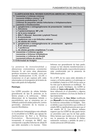 FUNDAMENTOS DE ONCOLOGÍA
CLASÍFICACION REAL REVISED EUROPEAN-AMERICAN LYMPHOMA (1993)
1- Leucemias y Linfomas crónicos:
Leucemia linfática crónica T o B
Leucemia prolinfocitaria T o B
Linfomas de pequeñas células linfocitarias o linfoplasmocitaria
Leucemia a tricoleucocitos
2- L. ganglionares o extraganglionares de presentación indolente
L. foliculares
L.T epidermotrópicos: MF y SS
L. de la zona marginal
L. MALT ( Mucosa Associate Lynphoid Tissue)
L. B monocitoide
L. esplénicos con o sin linfocitos vellosos
L. de células del manto.
3- L. ganglionares o extraganglionares de presentación agresiva
L. B de células grandes
L. T periféricos
L. de células grandes anaplásicas T o nulo.
4- Leucemias o Linfomas agudos
Leucemias o linfomas linfoblásticos
Leucemias o Linfomas de Burkitt
Leucemia/Linfoma de células T
5- Enfermedad de Hodgkin

L a presencia de monoclonalidad y
alteraciones cromosómicas consistentes
(trisomía 3), así como otras alteraciones
genéticas sucesivas (en cascada), como por
ejemplo translocaciones (1,14), (11;18) o
mutaciones en el gen supresor p53, están
relacionadas con la progresión de la lesión de
bajo a alto grado de malignidad.
Patología
Los LGNH proceden de células linfoides
generalmente de tipo B, presentes en la
lámina propia y la submucosa. Deben
diferenciarse de la hiperplasia linfoide o
pseudolinfoma, que se caracteriza por un
infiltrado policlonal celular polimorfo, centros
germinales, ulceración de la mucosa y
reacción fibroblástica.
La clasificación histopatológica más utilizada
en la actualidad es la REAL que agrupa las
clasificaciones de Kiel y la Working
Formulation.
Recientemente se ha
incorporado el concepto de MALT, que
corresponde a aquellos linfomas de células B
que están asociados a la mucosa. Estos

linfomas son generalmente de bajo grado,
ounque se han descrito transformaciones a
linfomas de alto grado, cuya evolución parece
estar condicionada por la presencia de
Helicobacter pylori.
En el 60% de los casos están afectados el
cuerpo y el fundus gástrico o el estómago en
su totalidad y hasta en el 36% de los casos se
ha visto que la afectación es multifocal. En
cuanto al grado histológico, los LGNH se
dividen en: bajo y alto grado. Esta división
tiene influencia en el pronóstico y algunos
autores la consideran a la hora de diseñar el
tipo tratamiento.
La clasificación de Ann Arbor modificada
por Mussoff es la más utilizada para estadiar
los linfomas extranodales no-Hodgkin. Esto
es debido a que el pronóstico que conlleva el
estadio II2E es significativamente peor que el
del estadio II1 E. Los últimos trabajos
sugieren que los LGNH de alto grado tienen
un pronóstico peor que los de bajo grado.
Otros factores que inciden en el pronóstico
son la presencia de síntomas B (fiebre,
sudoración nocturna y pérdida de peso) y
niveles séricos de LDH elevados.

79

 