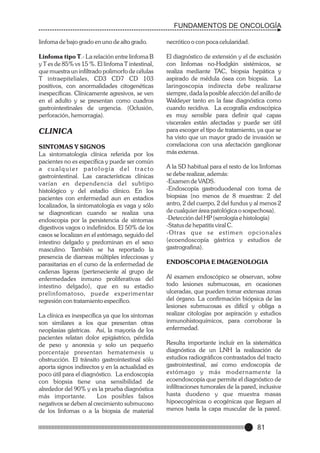 FUNDAMENTOS DE ONCOLOGÍA
linfoma de bajo grado en uno de alto grado.

necrótico o con poca celularidad.

Linfoma tipo T.- La relación entre linfoma B
y T es de 85% vs 15 %. El linfoma T intestinal,
que muestra un infiltrado polimorfo de células
T intraepiteliales, CD3 CD7 CD 103
positivos, con anormalidades citogenéticas
inespecíficas. Clínicamente agresivos, se ven
en el adulto y se presentan como cuadros
gastrointestinales de urgencia. (Oclusión,
perforación, hemorragia).

El diagnóstico de extensión y el de exclusión
con linfomas no-Hodgkin sistémicos, se
realiza mediante TAC, biopsia hepática y
aspirado de médula ósea con biopsia. La
laringoscopia indirecta debe realizarse
siempre, dada la posible afección del anillo de
Waldeyer tanto en la fase diagnóstica como
cuando recidiva. La ecografía endoscópica
es muy sensible para definir qué capas
viscerales están afectadas y puede ser útil
para escoger el tipo de tratamiento, ya que se
ha visto que un mayor grado de invasión se
correlaciona con una afectación ganglionar
más extensa.

CLINICA
SINTOMAS Y SIGNOS
La sintomatología clínica referida por los
pacientes no es específica y puede ser común
a cualquier patología del tracto
gastrointestinal. Las características clínicas
varían en dependencia del subtipo
histológico y del estadio clínico. En los
pacientes con enfermedad aun en estadios
localizados, la sintomatología es vaga y sólo
se diagnostican cuando se realiza una
endoscopia por la persistencia de síntomas
digestivos vagos o indefinidos. El 50% de los
casos se localizan en el estómago, seguido del
intestino delgado y predominan en el sexo
masculino. También se ha reportado la
presencia de diarreas múltiples infecciosas y
parasitarias en el curso de la enfermedad de
cadenas ligeras (perteneciente al grupo de
enfermedades inmuno proliferativas del
intestino delgado), que en su estadio
prelinfomatoso, puede experimentar
regresión con tratamiento específico.
La clínica es inespecífica ya que los síntomas
son similares a los que presentan otras
neoplasias gástricas. Así, la mayoría de los
pacientes relatan dolor epigástrico, pérdida
de peso y anorexia y solo un pequeño
porcentaje presentan hematemesis u
obstrucción. El tránsito gastrointestinal sólo
aporta signos indirectos y en la actualidad es
poco útil para el diagnóstico. La endoscopia
con biopsia tiene una sensibilidad de
alrededor del 90% y es la prueba diagnóstica
más importante.
Los posibles falsos
negativos se deben al crecimiento submucoso
de los linfomas o a la biopsia de material

A la SD habitual para el resto de los linfomas
se debe realizar, además:
-Examen de VADS.
-Endoscopía gastroduodenal con toma de
biopsias (no menos de 8 muestras: 2 del
antro, 2 del cuerpo, 2 del fundus y al menos 2
de cualquier área patológica o sospechosa).
-Detección del HP (serología e histología)
-Status de hepatitis viral C.
-Otras que se estimen opcionales
(ecoendoscopía gástrica y estudios de
gastrografina).
ENDOSCOPIA E IMAGENOLOGIA
Al examen endoscópico se observan, sobre
todo lesiones submucosas, en ocasiones
ulceradas, que pueden tomar extensas zonas
del órgano. La confirmación biópsica de las
lesiones submucosas es difícil y obliga a
realizar citologías por aspiración y estudios
inmunohistoquímicos, para corroborar la
enfermedad.
Resulta importante incluír en la sistemática
diagnóstica de un LNH la realización de
estudios radiográficos contrastados del tracto
gastrointestinal, así como endoscopía de
estómago y más moder namente la
ecoendoscopía que permite el diagnóstico de
infiltraciones tumorales de la pared, inclusive
hasta duodeno y que muestra masas
hipoecogénicas o ecogénicas que lleguen al
menos hasta la capa muscular de la pared.

81

 