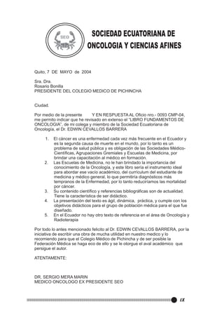 SOCIEDAD ECUATORIANA DE
ONCOLOGIA Y CIENCIAS AFINES
Quito, 7 DE MAYO de 2004
Sra. Dra.
Rosario Bonilla
PRESIDENTE DEL COLEGIO MEDICO DE PICHINCHA
Ciudad.
Por medio de la presente
Y EN RESPUESTA AL Oficio nro.- 0093 CMP-04,
me permito indicar que he revisado en extenso el “LIBRO FUNDAMENTOS DE
ONCOLOGIA”, de mi colega y miembro de la Sociedad Ecuatoriana de
Oncología, el Dr. EDWIN CEVALLOS BARRERA
1.

2.

3.
4.
5.

El cáncer es una enfermedad cada vez más frecuente en el Ecuador y
es la segunda causa de muerte en el mundo, por lo tanto es un
problema de salud pública y es obligación de las Sociedades MédicoCientíficas, Agrupaciones Gremiales y Escuelas de Medicina, por
brindar una capacitación al médico en formación.
Las Escuelas de Medicina, no le han brindado la importancia del
conocimiento de la Oncología, y este libro sería el instrumento ideal
para abordar ese vacío académico, del currículum del estudiante de
medicina y médico general, lo que permitiría diagnósticos más
tempranos de la Enfermedad, por lo tanto reduciríamos las mortalidad
por cáncer.
Su contenido científico y referencias bibliográficas son de actualidad.
Tiene la característica de ser didáctico.
La presentación del texto es ágil, dinámica, práctica, y cumple con los
objetivos didácticos para el grupo de población médica para el que fue
diseñado.
En el Ecuador no hay otro texto de referencia en el área de Oncología y
Radioterapia

Por todo lo antes mencionado felicito al Dr. EDWIN CEVALLOS BARRERA, por la
iniciativa de escribir una obra de mucha utilidad en nuestro medico y lo
recomiendo para que el Colegio Médico de Pichincha y de ser posible la
Federación Médica se haga eco de ello y se le otorgue el aval académico que
persigue el autor.
ATENTAMENTE:

DR. SERGIO MERA MARIN
MEDICO ONCOLOGO EX PRESIDENTE SEO

IX

 