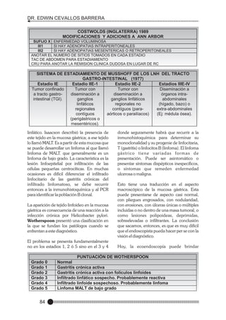 DR. EDWIN CEVALLOS BARRERA
COSTWOLDS (INGLATERRA) 1989
MODIFICACIONES Y ADICIONES A ANN ARBOR
SUFIJO X ENFERMEDAD VOLUMINOSA
III1
SI HAY ADENOPATIAS INTRAPERITONEALES
III2
SI HAY ADENOPATIAS MESENTERICAS O RETROPERITONEALES
ANOTAR EL NUMERO DE SITIOS TOMADOS EN CADA ESTADIO
TAC DE ABDOMEN PARA ESTADIAMIENTO
CRU PARA ANOTAR LA REMISION CLINICA DUDOSA EN LUGAR DE RC

SISTEMA DE ESTADIAMIENTO DE MUSSHOFF DE LOS LNH DEL TRACTO
GASTRO-INTESTINAL (1977)
Estadio IE
Estadio IIE-1
Estadio IIE-2
Estadios IIIE-IV
Tumor confinado
Tumor con
Tumor con
Diseminación a
a tracto gastrodiseminación a
diseminación a
órganos intraintestinal (TGI).
ganglios
ganglios linfáticos
abdominales
linfáticos
regionales no
(hígado, bazo) o
regionales
contíguos (paraextra-abdominales
contíguos
aórticos o parailíacos)
(Ej: médula ósea).
(perigástricos o
mesentéricos).

linfático. Isaacson describió la presencia de
este tejido en la mucosa gástrica; a ese tejido
lo llamó MALT. Es a partir de esta mucosa que
se puede desarrollar un linfoma al que llamó
linfoma de MALT. que generalmente es un
linfoma de bajo grado. La característica es la
lesión linfoepitelial por infiltración de las
células pequeñas centrocíticas. En muchas
ocasiones es difícil diferenciar el infiltrado
linfocitario de las gastritis crónicas del
infiltrado linfomatoso, se debe recurrir
entonces a la inmunohistoquímica y al PCR
para identificar la población B clonal.
La aparición de tejido linfoideo en la mucosa
gástrica es consecuencia de una reacción a la
infección crónica por Helicobacter pylori.
Wotherspoon presentó una clasificación en
la que se fundan los patólogos cuando se
enfrentan a este diagnóstico.
El problema se presenta fundamentalmente
no en los estadios 1, 2 ó 5 sino en el 3 y 4

Grado 0
Grado 1
Grado 2
Grado 3
Grado 4
Grado 5

84

donde seguramente habrá que recurrir a la
inmunohistoquímica para determinar su
monoclonalidad y su progenie de linfocitaria,
T (gastritis) o linfocitos B (linfoma). El linfoma
gástrico tiene variadas for mas de
presentación. Puede ser asintomático o
presentar síntomas dispépticos inespecíficos,
o síntomas que remeden enfermedad
ulcerosa o maligna.
Esto tiene una traducción en el aspecto
macroscópico de la mucosa gástrica. Esta
puede presentarse de aspecto casi normal,
con pliegues engrosados, con nodularidad,
con erosiones, con úlceras únicas o múltiples
incluidas o no dentro de una masa tumoral, o
como lesiones polipoideas, deprimidas,
sobreelevadas o infiltrantes. La conclusión
que sacamos, entonces, es que es muy difícil
que el endoscopista pueda hacer per se con la
visión el diagnóstico.
Hoy, la ecoendoscopía puede brindar

PUNTUACIÓN DE WOTHERSPOON
Normal
Gastritis crónica activa
Gastritis crónica activa con folículos linfoides
Infiltrado linfático sospecho. Probablemente reactiva
Infiltrado linfoide sospechoso. Probablemente linfoma
Linfoma MALT de bajo grado

 