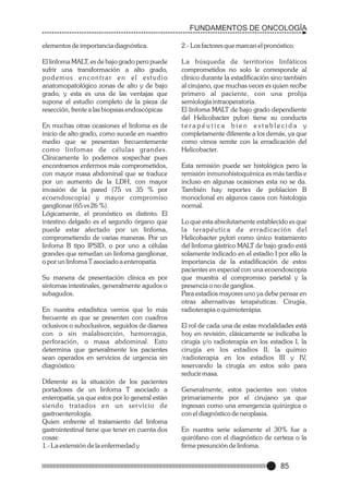 FUNDAMENTOS DE ONCOLOGÍA
elementos de importancia diagnóstica.

2.- Los factores que marcan el pronóstico.

El linfoma MALT, es de bajo grado pero puede
sufrir una transformación a alto grado,
podemos encontrar en el estudio
anatomopatológico zonas de alto y de bajo
grado, y esta es una de las ventajas que
supone el estudio completo de la pieza de
resección, frente a las biopsias endoscópicas

La búsqueda de territorios linfáticos
comprometidos no solo le corresponde al
clínico durante la estadificación sino también
al cirujano, que muchas veces es quien recibe
primero al paciente, con una prolija
semiología intraoperatoria.
El linfoma MALT de bajo grado dependiente
del Helicobacter pylori tiene su conducta
terapéutica bien establecida y
completamente diferente a los demás, ya que
como vimos remite con la erradicación del
Helicobacter.

En muchas otras ocasiones el linfoma es de
inicio de alto grado, como sucede en nuestro
medio que se presentan frecuentemente
como linfomas de células grandes.
Clínicamente lo podemos sospechar pues
encontramos enfermos más comprometidos,
con mayor masa abdominal que se traduce
por un aumento de la LDH, con mayor
invasión de la pared (75 vs 35 % por
ecoendoscopía) y mayor compromiso
ganglionar (65 vs 26 %).
Lógicamente, el pronóstico es distinto. El
intestino delgado es el segundo órgano que
puede estar afectado por un linfoma,
comprometiendo de varias maneras. Por un
linfoma B tipo IPSID, o por uno a células
grandes que remedan un linfoma ganglionar,
o por un linfoma T asociado a enteropatía.
Su manera de presentación clínica es por
síntomas intestinales, generalmente agudos o
subagudos.
En nuestra estadística vemos que lo más
frecuente es que se presenten con cuadros
oclusivos o suboclusivos, seguidos de diarrea
con o sin malabsorción, hemorragia,
perforación, o masa abdominal. Esto
determina que generalmente los pacientes
sean operados en servicios de urgencia sin
diagnóstico.
Diferente es la situación de los pacientes
portadores de un linfoma T asociado a
enteropatía, ya que estos por lo general están
siendo tratados en un ser vicio de
gastroenterología.
Quien enfrente el tratamiento del linfoma
gastrointestinal tiene que tener en cuenta dos
cosas:
1.- La extensión de la enfermedad y

Esta remisión puede ser histológica pero la
remisión inmunohistoquímica es más tardía e
incluso en algunas ocasiones esta no se da.
También hay reportes de poblacion B
monoclonal en algunos casos con histología
normal.
Lo que esta absolutamente establecido es que
la terapéutica de er radicación del
Helicobacter pylori como único tratamiento
del linfoma gástrico MALT de bajo grado está
solamente indicado en el estadio I por ello la
importancia de la estadificación de estos
pacientes en especial con una ecoendoscopía
que muestra el compromiso parietal y la
presencia o no de ganglios.
Para estadios mayores uno ya debe pensar en
otras alternativas terapéuticas. Cirugía,
radioterapia o quimioterápia.
El rol de cada una de estas modalidades está
hoy en revisión, clásicamente se indicaba la
cirugía y/o radioterapia en los estadios I, la
cirugía en los estadios II, la quimio
/radioterapia en los estadios III y IV,
reservando la cirugía en estos solo para
reducir masa.
Generalmente, estos pacientes son vistos
primariamente por el cirujano ya que
ingresan como una emergencia quirúrgica o
con el diagnóstico de neoplasia.
En nuestra serie solamente el 30% fue a
quirófano con el diagnóstico de certeza o la
firme presunción de linfoma.

85

 