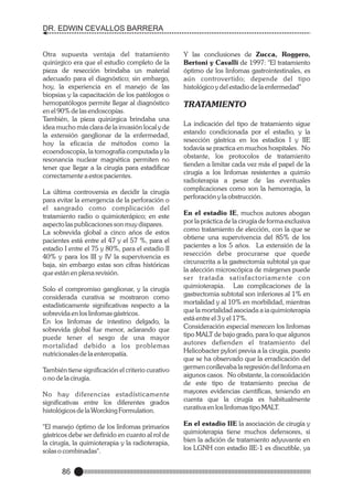 DR. EDWIN CEVALLOS BARRERA

Otra supuesta ventaja del tratamiento
quirúrgico era que el estudio completo de la
pieza de resección brindaba un material
adecuado para el diagnóstico; sin embargo,
hoy, la experiencia en el manejo de las
biopsias y la capacitación de los patólogos o
hemopatólogos permite llegar al diagnóstico
en el 90% de las endoscopías.
También, la pieza quirúrgica brindaba una
idea mucho más clara de la invasión local y de
la extensión ganglionar de la enfermedad,
hoy la eficacia de métodos como la
ecoendoscopía, la tomografía computada y la
resonancia nuclear magnética permiten no
tener que llegar a la cirugía para estadificar
correctamente a estos pacientes.
La última controversia es decidir la cirugía
para evitar la emergencia de la perforación o
el sangrado como complicación del
tratamiento radio o quimioterápico; en este
aspecto las publicaciones son muy dispares.
La sobrevida global a cinco años de estos
pacientes está entre el 47 y el 57 %, para el
estadio I entre el 75 y 80%, para el estadio II
40% y para los III y IV la supervivencia es
baja, sin embargo estas son cifras históricas
que están en plena revisión.

Y las conclusiones de Zucca, Roggero,
Bertoni y Cavalli de 1997: "El tratamiento
óptimo de los linfomas gastrointestinales, es
aún controvertido; depende del tipo
histológico y del estadio de la enfermedad"

TRATAMIENTO
La indicación del tipo de tratamiento sigue
estando condicionada por el estadio, y la
resección gástrica en los estadios I y IIE
todavía se practica en muchos hospitales. No
obstante, los protocolos de tratamiento
tienden a limitar cada vez más el papel de la
cirugía a los linfomas resistentes a quimio
radioterapia a pesar de las eventuales
complicaciones como son la hemorragia, la
perforación y la obstrucción.

No hay diferencias estadísticamente
significativas entre los diferentes grados
histológicos de la Worcking Formulation.

En el estadio IE, muchos autores abogan
por la práctica de la cirugía de forma exclusiva
como tratamiento de elección, con la que se
obtiene una supervivencia del 85% de los
pacientes a los 5 años. La extensión de la
resección debe procurarse que quede
circunscrita a la gastrectomía subtotal ya que
la afección microscópica de márgenes puede
ser tratada satisfactoriamente con
quimioterapia. Las complicaciones de la
gastrectomia subtotal son inferiores al 1% en
mortalidad y al 10% en morbilidad, mientras
que la mortalidad asociada a ia quimioterapia
está entre el 3 y el 17%.
Consideración especial merecen los linfomas
tipo MALT de bajo grado, para lo que algunos
autores defienden el tratamiento del
Helicobacter pylori previa a la cirugía, puesto
que se ha observado que la erradicación del
germen conllevaba la regresión del linfoma en
aigunos casos. No obstante, la consoiidación
de este tipo de tratamiento precisa de
mayores evidencias científicas, teniendo en
cuenta que la cirugía es habitualmente
curativa en los linfomas tipo MALT.

"El manejo óptimo de los linfomas primarios
gástricos debe ser definido en cuanto al rol de
la cirugía, la quimioterapia y la radioterapia,
solas o combinadas".

En el estadio IIE la asociación de cirugía y
quimioterapia tiene muchos defensores, si
bien la adición de tratamiento adyuvante en
los LGNH con estadio IIE-1 es discutible, ya

Solo el compromiso ganglionar, y la cirugía
considerada curativa se mostraron como
estadísticamente significativas respecto a la
sobrevida en los linfomas gástricos.
En los linfomas de intestino delgado, la
sobrevida global fue menor, aclarando que
puede tener el sesgo de una mayor
mortalidad debido a los problemas
nutricionales de la enteropatía.
También tiene significación el criterio curativo
o no de la cirugía.

86

 