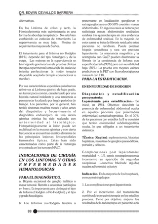 DR. EDWIN CEVALLOS BARRERA
alternativas.
En los Linfoma de colon y recto, la
Hemicolectomia más quimioterapia es una
forma de abordaje terapéutico. No está bien
establecido un estándar de tratamiento. La
supervivencia es muy baja. Precisa de
seguimientos mayores de 5 años.
El tratamiento para el linfoma no Hodgkin
(NHL) depende del tipo histológico y de la
etapa. Las mejoras en la supervivencia se
han logrado gracias al uso de pruebas clínicas
(terapia experimental) a través de las cuales se
intenta perfeccionar la mejor terapia
disponible aceptada (terapia convencional o
standar).
Por sus características especiales quisiéramos
referirnos al Linfoma gástrico de bajo grado,
un tumor poco común, caracterizado por una
historia natural indolente y una tendencia a
permanecer localizado por largos periodos de
tiempo. Los pacientes, por lo general, han
tenido síntomas muchos meses o años antes
del diagnóstico y frecuentemente el
diagnóstico endoscópico de una úlcera
gástrica crónica ha sido realizado con
anterioridad al histológico.
Histopatológicamente la lesión puede ser
multifocal en la mucosa gástrica y con cierta
frecuencia se encuentran en sitios distantes de
las principales lesiones linfoepiteliales
tumorales típicas. Estas han sido
caracterizadas como parte de la histología
encontrada en los tumores MALT.

INDICACIONES DE CIRUGÍA
EN LOS LINFOMAS Y OTRAS
E N F E R M E D A D E S
HEMATOLOGICAS
PARA EL DIAGNÓSTICO.
a. Biopsia excisional de ganglio linfático o
masa tumoral. Remitir a anatomía patológica
en fresco. Es importante para distinguir el tipo
de linfoma (Hodgkin o No-Hodgkin) y el tipo
y grado histológico.
b. Los linfomas no-Hodgkin tienden a

88

presentarse en localización ganglionar y
extraganglionar y en 30-50% coexisten masas
abdominales. En algunos casos se detecta por
radiología masas abdominales residuales
estables tras quimioterapia sin otra evidencia
de enfermedad residual. En la mayoría de
estos casos se trata de fibrosis residual y estos
pacientes no recidivan. Puede precisar
biopsia percutánea y rara vez precisan
laparotomía. La resonancia magnética y la
scintigrafía con Ga67 pueden discriminar la
fibrosis de la persistencia de linfoma con
especificidad alta (90%) pero con sensibilidad
baja (50%). La prueba con mejores valores
predictivos es la PET con fluorodeoxiglucosa
marcada con F18.
PARA LA ESTADIFICACIîN.
EN ENFERMEDAD DE HODGKIN
Diagnóstico y estadificación
preoperatoria:
Laparotomía para estadificación.- Se
inició en 1961. Objetivo: descubrir la
presencia de enfermedad abdominal oculta
en aquellos pacientes que presentaban
enfermedad supradiafragmática. En el 30%
de los pacientes con estadíos I y II se constató
que tenían enfermedad subdiafragmática
oculta, lo que obligaba a un tratamiento
sistémico.
TŽcnica (Kaplan): esplenectomía, biopsias
hepáticas, muestras de ganglios paraaórticos,
portales y celíacos.
Complicaciones post laparotomía:
mortalidad < 1% sepsis postesplenectomía
incremento en aparición de segundas
neoplasias (Leucemia Mieloide Aguda)
cuadro adherencial oclusivo
Indicación. En la mayoría de los hospitales,
es muy restringida por:
1. Las complicaciones post laparotomía
2. Por el incremento del tratamiento
combinado con quimioterapia en los estadíos
precoces. Tiene por objetivo: mejorar los
resultados de la radioterapia en pacientes con

 