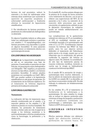 FUNDAMENTOS DE ONCOLOGÍA
factores de mal pronóstico, reducir la
extensión y la dosis de radioterapia sobre
extensas áreas anatómicas (por aumentar la
aparición de segundas neoplasias o
enfermedad cardiovascular) y finalmente
eliminar la necesidad de laparotomía
estadificadora.
3. Por identificación de factores pronóstico
predictores de enfermedad sub diafragmática
no detectada
En algunos hospitales todavía se utiliza para
tratar con radioterapia exclusiva a pacientes
con estadíos I / II supradiafragmático, con
factores pronóstico muy favorables (y quizás
en algunos favorables). Si estos pacientes
recidivan tienen un tratamiento efectivo con
quimioterapia de rescate.

EN LINFOMAS NO-HODGKIN
Indicaci—n: La laparotomía estadificadora
es útil en un porcentaje muy bajo de
pacientes. Cuestionable en pacientes con tipo
folicular, de presentación supra diafragmática
con linfografía / TAC negativa y en pacientes
jóvenes con tipo difuso, estadío I, con factores
pronóstico favorables. A valorar estudios
posteriores con scentigrafía con Ga67, RM o
PET que puedan sustituir a la lapototomía
estadificadora en este grupo de pacientes. En
el tratamiento de los linfomas esplénicos. En
el tratamiento de linfomas digestivos
primarios de localización extranodal

LINFOMAS GASTRICOS
Tratamiento.
La indicación del tipo de tratamiento sigue
estando condicionada por el estadío, y la
resección gástrica en los estadíos I y IIE
todavía se practica en muchos hospitales. No
obstante, los protocolos de tratamiento
tienden a limitar cada vez más el papel de la
cirugía a los linfomas resistentes a la
quimioradioterapia o al de las complicaciones
como la hemorragia, la perforación y la
obstrucción.

En el estadío IE, muchos autores abogan por
la práctica de la cirugía de forma exclusiva
como tratamiento de elección, con la que se
obtiene una supervivencia del 85% de los
pacientes a los 5 años. La extensión de la
resección debe procurarse que quede
circunscrita a la gastrectomía subtotal ya que
la afectación microscópica de márgenes
puede ser tratada satisfactoriamente con
quimioterapia.
Las complicaciones de la gastrectomía
subtotal son inferiores al 1% en mortalidad y
al 10% en morbilidad, mientras que la
mortalidad asociada a la quimioterapia está
entre el 3 y el 17%. Consideración especial
merecen los linfomas tipo MALT de bajo
grado, para los que algunos autores
defienden el tratamiento del Helicobacter
pylori previa a la cirugía, puesto que se ha
observado que la erradicación del germen
conllevaba la regresión del linfoma en
algunos casos. No obstante, la consolidación
de este tipo de tratamiento precisa de
mayores evidencias científicas, teniendo en
cuenta que la cirugía es habitualmente
curativa en los linfomas tipo MALT.
En el estadío IIE la asociación de cirugía y
quimioterapia tiene muchos defensores, si
bien la adición de tratamiento adyuvante en
los LGNH con estadío IIE-1 es discutible, ya
que tienen un pronóstico similar al IE. No está
indicado la realización de linfadenectomías
extendidas.
En los estadíos III y IV el tratamiento se
fundamenta en la radioterapia y la
quimioterapia. En estos estadíos la cirugía
solo se incluye en algunos protocolos para
minimizar el riesgo de sangrado o perforación
tras el tratamiento combinado con
quimioterapia y radioterapia, que ocurre
hasta en el 20% de los pacientes.

LINFOMAS
DELGADO

INTESTINO

Muchos pacientes debutan con abdomen
agudo por obstrucción intestinal o
perforación de víscera hueca. En

89

 
