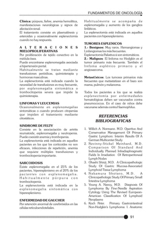 FUNDAMENTOS DE ONCOLOGÍA
Clínica: púrpura, fiebre, anemia hemolítica,
manifestaciones neurológicas y signos de
afectación renal.
El tratamiento consiste en plasmaféresis y
esteroides y ocasionalmente esplenectomía
cuando no hay respuesta.
A L T E R A C I O N E S
MIELOPROLIFERATIVAS
Por proliferación de tejido conectivo en la
médula ósea.
Puede encontrarse esplenomegalia asociada
a hipertensión portal.
Habitualmente se tratan mediante
transfusiones periódicas, quimioterapia y
hormonas masculinas.
La esplenectomía está indicada cuando la
necesidad de transfusiones es muy frecuente,
por esplenomegalia sintomática o
trombocitopenia severa que impide la
quimioterapia.
LINFOMAS Y LEUCEMIAS
Ocasionalmente en esplenomegalias
sintomáticas o cuando producen citopenias
que impiden el tratamiento mediante
citostáticos.
SINDROME DE FELTY
Consiste en la asociaciación de artritis
reumatoide, esplenomegalia y neutropenia.
Puede coexistir anemia y trombopenia.
La esplenectomía está indicada en aquellos
pacientes en los que los corticoides no son
eficaces, infecciones de repetición, anemia
que requiere múltiples transfusiones y
trombocitopenia importante.
SARCOIDOSIS
Existe esplenomegalia en el 25% de los
pacientes, hiperesplenismo en el 20% de los
pacientes con esplenomegalia.
Habitualmente púrpura con
trombocitopenia.
La esplenectomía está indicada en la
esplenomegalia sintomática con
hiperesplenismo.
ENFERMEDAD DE GAUCHER
Por retención anormal de cerebrósidos en las
células retículoendoteliales.

Habitualmente se acompaña de
esplenomegalia y aumento de los ganglios
linfáticos.
La esplenectomía está indicada en aquellos
pacientes con hiperesplenismo.
TUMORES ESPLENICOS
1.- Benignos: Muy raros. Hemangiomas y
Linfangiomas los más frecuentes.
Esplenectomía Paliativa si son sintomáticos.
2.- Malignos: El linfoma no Hodgkin es el
tumor primario más frecuente. También el
linfoma esplénico primario y el
angiosarcoma.
Metast‡sicos: Los tumores primarios más
frecuentes que metastatizan en el bazo son
mama, pulmón y melanoma.
Todos los pacientes a los que se realiza
esplenectomía por enfermedades
hematológicas deben ser vacunados contra
pneumococcus. En el caso de niños debe
vacunarse además contra Haemophilus.

REFERENCIAS
BIBLIOGRAFICAS
1. Willich A. Normann. M.D. Opertive And
Conservative Management Of Primary
Gastric Lymphom: Interim Results Of A
German Multicenter Study
2. N e v i n n y- S t i c k e l M e i n h a r d , M . D .
Comparison Of Standard And
Individually Planned Infradiaphragmatic
Fields In Irradiation Of Retroperitoneal
Lymph Nodes
3. Ohashi Shinji, M.D. A Clinicopathologic
Study Of Gastric Mucosa-Associated
Lymphoid Tissue Lymphoma
4. N a k a m u r a S h o t a r o , M . D .
A
Clinicopathologic Study Of Primary Small
Intestine Lymphoma
5. Young A. Nancy, M.D. Diagnosis Of
Lymphoma By Fine-Needle Aspiration
Cytology Using The Revised EuropeanAmerican Classification Of Lymphoid
Neoplasms
6. Koch Peter.
Primary Gastrointestinal
Non-Hodgkin's Lymphoma: I. Anatomic

91

 