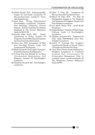 FUNDAMENTOS DE ONCOLOGÍA
36.Hideki Toyoda, M.D. Endosonographic
Images Of Low-Grade Lymphoma Of
Mucosa-Associated Lymphoid Tissue
After Radiotherapy
37.Koch Peter,
Primary Gastrointestinal
Non-Hodgkin's Lymphoma: I.Anatomic
And Histologic Distributio, Clinical
Features, And Survival Data 371 Patients
Registered In The German Multicenter
Study Git Nhl 01/92
38.Zeynep Dilek Aydin, M.D.
Gastric
Lymphomas In Turkey Analysis Of
Prognostic Factors With Special Emphasis
On Flow Cytometric Dna Content
39.Chiun Hsu, M.D. Comparison Of Malt
And Non-Malt Primary Large Cell
Lymphoma Of The Stomach
40.Rudin Charles M. And Craig B. Thompson
B-Cell Development And Maturation
41.S.Tiong Ong And Michelle M. Le Beau
Chromosomal Abnor malities And
Molecular Genetics Of Non-Hodgkin's
Lymphoma
42.Freedman Arnold S. Md. Non-Hodgkin's
Lymphoma

43.Claire Y. Fung, Md
Lymphoma Of
Mucosa-Associated Lymphoid Tissue
44.Mauch M. Peter, M.D. The Role Of
Radiographic Imaging In The Diagnosis
And Treatment Of Hodgkin's Disease And
Non-Hodgkin's Lymphoma
45.Lee Harris Nancy, M.D. Small B-Cell
Neoplasms
46.Hoppe Richard Treatment Of Early Stage
Follicular Grade 1-3 Non-Hodgkin's
Lymphoma
47.Yahalom Joachmin M.D. Treatment Of
Early Stage Malt/Marginal Zone NonHodgkin's Lymphoma
48.James O. Armitage Non Hodgkin's
Lymphoma En Devita. Jr. Vincent Cancer
: Principles And Practice Oncology
49. Kock Peter, Primary Gastrointestinal OnHodgkin's Lymphoma: Ii. Combined
Surgical And Conservative Or
Conservative Management Only In
Localized Gastric Lymphoma-Results Of
The Prospective German Multicenter
Study Git Nhl

93

 