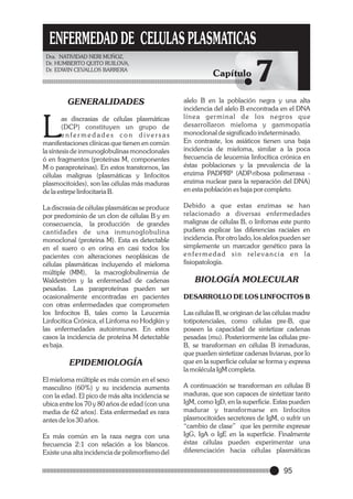 ENFERMEDAD DE CELULAS PLASMATICAS
Dra. NATIVIDAD NERI MUÑOZ,
Dr. HUMBERTO QUITO RUILOVA,
Dr. EDWIN CEVALLOS BARRERA

GENERALIDADES

L

as discrasias de células plasmáticas
(DCP) constituyen un grupo de
enfermedades con diversas
manifestaciones clínicas que tienen en común
la síntesis de inmunoglobulinas monoclonales
ó en fragmentos (proteínas M, componentes
M o paraproteínas). En estos transtornos, las
células malignas (plasmáticas y linfocitos
plasmocitoides), son las células más maduras
de la estirpe linfocitaria B.
La discrasia de células plasmáticas se produce
por predominio de un clon de células B y en
consecuencia, la producción de grandes
cantidades de una inmunoglobulina
monoclonal (proteina M). Esta es detectable
en el suero o en orina en casi todos los
pacientes con alteraciones neoplásicas de
células plasmáticas incluyendo el mieloma
múltiple (MM), la macroglobulinemia de
Waldeström y la enfermedad de cadenas
pesadas. Las paraproteínas pueden ser
ocasionalmente encontradas en pacientes
con otras enfermedades que comprometen
los linfocitos B, tales como la Leucemia
Linfocítica Crónica, el Linfoma no Hodgkin y
las enfermedades autoinmunes. En estos
casos la incidencia de proteína M detectable
es baja.

EPIDEMIOLOGÍA
El mieloma múltiple es más común en el sexo
masculino (60%) y su incidencia aumenta
con la edad. El pico de más alta incidencia se
ubica entre los 70 y 80 años de edad (con una
media de 62 años). Esta enfermedad es rara
antes de los 30 años.
Es más común en la raza negra con una
frecuencia 2:1 con relación a los blancos.
Existe una alta incidencia de polimorfismo del

Capítulo

7

alelo B en la población negra y una alta
incidencia del alelo B encontrada en el DNA
línea ger minal de los negros que
desarrollaron mieloma y gammopatía
monoclonal de significado indeterminado.
En contraste, los asiáticos tienen una baja
incidencia de mieloma, similar a la poca
frecuencia de leucemia linfocítica crónica en
éstas poblaciones y la prevalencia de la
enzima PADPRP (ADP-ribosa polimerasa enzima nuclear para la reparación del DNA)
en esta población es baja por completo.
Debido a que estas enzimas se han
relacionado a diversas enfermedades
malignas de células B, o linfomas este punto
pudiera explicar las diferencias raciales en
incidencia. Por otro lado, los alelos pueden ser
simplemente un marcador genético para la
enfer medad sin relevancia en la
fisiopatología.

BIOLOGÍA MOLECULAR
DESARROLLO DE LOS LINFOCITOS B
Las células B, se originan de las células madre
totipotenciales, como células pre-B, que
poseen la capacidad de sintetizar cadenas
pesadas (mu). Posteriormente las células preB, se transforman en células B inmaduras,
que pueden sintetizar cadenas livianas, por lo
que en la superficie celular se forma y expresa
la molécula IgM completa.
A continuación se transforman en células B
maduras, que son capaces de sintetizar tanto
IgM, como IgD, en la superficie. Estas pueden
madurar y transformarse en linfocitos
plasmocitoides secretores de IgM, o sufrir un
“cambio de clase” que les permite expresar
IgG, IgA o IgE en la superficie. Finalmente
éstas células pueden experimentar una
diferenciación hacia células plasmáticas

95

 