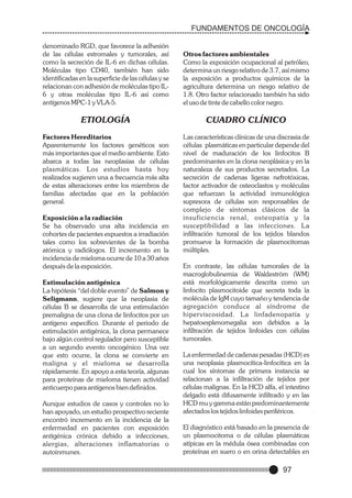 FUNDAMENTOS DE ONCOLOGÍA
denominado RGD, que favorece la adhesión
de las células estromales y tumorales, así
como la secreción de IL-6 en dichas células.
Moléculas tipo CD40, también han sido
identificadas en la superficie de las células y se
relacionan con adhesión de moléculas tipo IL6 y otras moléculas tipo IL-6 así como
antígenos MPC-1 y VLA-5.

Otros factores ambientales
Como la exposición ocupacional al petróleo,
determina un riesgo relativo de 3.7, así mismo
la exposición a productos químicos de la
agricultura determina un riesgo relativo de
1.8. Otro factor relacionado también ha sido
el uso de tinte de cabello color negro.

ETIOLOGÍA

CUADRO CLÍNICO

Factores Hereditarios
Aparentemente los factores genéticos son
más importantes que el medio ambiente. Esto
abarca a todas las neoplasias de células
plasmáticas. Los estudios hasta hoy
realizados sugieren una a frecuencia más alta
de estas alteraciones entre los miembros de
familias afectadas que en la población
general.

Las características clínicas de una discrasia de
células plasmáticas en particular depende del
nivel de maduración de los linfocitos B
predominantes en la clona neoplásica y en la
naturaleza de sus productos secretados. La
secreción de cadenas ligeras nefrotóxicas,
factor activador de osteoclastos y moléculas
que refuerzan la actividad inmunológica
supresora de células son responsables de
complejo de síntomas clásicos de la
insuficiencia renal, osteopatía y la
susceptibilidad a las infecciones. La
infiltración tumoral de los tejidos blandos
promueve la formación de plasmocitomas
múltiples.

Exposición a la radiación
Se ha observado una alta incidencia en
cohortes de pacientes expuestos a irradiación
tales como los sobrevientes de la bomba
atómica y radiólogos. El incremento en la
incidencia de mieloma ocurre de 10 a 30 años
después de la exposición.
Estimulación antigénica
La hipótesis “del doble evento” de Salmon y
Seligmann, sugiere que la neoplasia de
células B se desarrolla de una estimulación
premaligna de una clona de linfocitos por un
antígeno específico. Durante el periodo de
estimulación antigénica, la clona permanece
bajo algún control regulador pero susceptible
a un segundo evento oncogénico. Una vez
que esto ocurre, la clona se convierte en
maligna y el mieloma se desarrolla
rápidamente. En apoyo a esta teoría, algunas
para proteínas de mieloma tienen actividad
anticuerpo para antígenos bien definidos.
Aunque estudios de casos y controles no lo
han apoyado, un estudio prospectivo reciente
encontró incremento en la incidencia de la
enfermedad en pacientes con exposición
antigénica crónica debido a infecciones,
alergias, alteraciones inflamatorias o
autoinmunes.

En contraste, las células tumorales de la
macroglobulinemia de Waldeström (WM)
está morfológicamente descrita como un
linfocito plasmocitoide que secreta toda la
molécula de IgM cuyo tamaño y tendencia de
agregación conduce al síndrome de
hiperviscosidad. La linfadenopatía y
hepatoesplenomegalia son debidos a la
infiltración de tejidos linfoides con células
tumorales.
La enfermedad de cadenas pesadas (HCD) es
una neoplasia plasmocítica-linfocítica en la
cual los síntomas de primera instancia se
relacionan a la infiltración de tejidos por
células malignas. En la HCD alfa, el intestino
delgado está difusamente infiltrado y en las
HCD mu y gamma están predominantemente
afectados los tejidos linfoides periféricos.
El diagnóstico está basado en la presencia de
un plasmocitoma o de células plasmáticas
atípicas en la médula ósea combinadas con
proteínas en suero o en orina detectables en

97

 