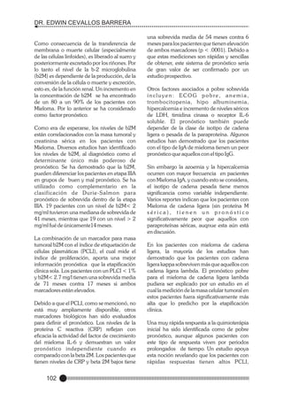 DR. EDWIN CEVALLOS BARRERA

Como consecuencia de la transferencia de
membrana o muerte celular (especialmente
de las células linfoides), es liberado al suero y
posteriormente excretado por los riñones. Por
lo tanto el nivel de la b-2 microglobulina
(b2M) es dependiente de la producción, de la
conversión de la célula o muerte y excreción,
esto es, de la función renal. Un incremento en
la concentración de b2M se ha encontrado
de un 80 a un 90% de los pacientes con
Mieloma. Por lo anterior se ha considerado
como factor pronóstico.
Como era de esperarse, los niveles de b2M
están correlacionados con la masa tumoral y
creatinina sérica en los pacientes con
Mieloma. Diversos estudios han identificado
los niveles de b2M, al diagnóstico como el
determinante único más poderoso de
pronóstico. Se ha demostrado que la b2M,
pueden diferenciar los pacientes en etapa IIIA
en grupos de buen y mal pronóstico. Se ha
utilizado como complementario en la
clasificación de Durie-Salmon para
pronóstico de sobrevida dentro de la etapa
IIIA. 19 pacientes con un nivel de b2M< 2
mg/ml tuvieron una mediana de sobrevida de
41 meses, mientras que 19 con un nivel > 2
mg/ml fué de únicamente14 meses.
La combinación de un marcador para masa
tumoral b2M con el índice de etiquetación de
células plasmáticas (PCLI), el cual mide el
índice de proliferación, aporta una mejor
información pronóstica que la etapificación
clínica sola. Los pacientes con un PLCI < 1%
y b2M< 2.7 mg/l tienen una sobrevida media
de 71 meses contra 17 meses si ambos
marcadores están elevados.
Debido a que el PCLI, como se mencionó, no
está muy ampliamente disponible, otros
marcadores biológicos han sido evaluados
para definir el pronóstico. Los niveles de la
proteína C reactiva (CRP) reflejan con
eficacia la actividad del factor de crecimiento
del mieloma IL-6 y demuestran un valor
pronóstico independiente cuando es
comparado con la beta 2M. Los pacientes que
tienen niveles de CRP y beta 2M bajos tiene

102

una sobrevida media de 54 meses contra 6
meses para los pacientes que tienen elevación
de ambos marcadores (p < .0001). Debido a
que estas mediciones son rápidas y sencillas
de obtener, este sistema de pronóstico sería
de gran valor de ser confirmado por un
estudio prospectivo.
Otros factores asociados a pobre sobrevida
incluyen: ECOG pobre, anemia,
trombocitopenia, hipo albuminemia,
hipercalcemia e incremento de niveles séricos
de LDH, timidina cinasa o receptor IL-6
soluble. El pronóstico también puede
depender de la clase de isotipo de cadena
ligera o pesada de la paraproteína. Algunos
estudios han demostrado que los pacientes
con el tipo de IgA de mieloma tienen un peor
pronóstico que aquellos con el tipo IgG.
Sin embargo la azoemia y la hipercalcemia
ocurren con mayor frecuencia en pacientes
con Mieloma IgA, y cuando esto se considera,
el isotipo de cadena pesada tiene menos
significancia como variable independiente.
Varios reportes indican que los pacientes con
Mieloma de cadena ligera (sin proteína M
sérica), tienen un pronóstico
significativamente peor que aquellos con
paraproteínas séricas, auqnue esta aún está
en discusión.
En los pacientes con mieloma de cadena
ligera, la mayoría de los estudios han
demostrado que los pacientes con cadena
ligera kappa sobreviven más que aquellos con
cadena ligera lambda. El pronóstico pobre
para el mieloma de cadena ligera lambda
pudiera ser explicado por un estudio en el
cual la medición de la masa celular tumoral en
estos pacientes fuera significativamente más
alta que lo predicho por la etapificación
clínica.
Una muy rápida respuesta a la quimioterápia
inicial ha sido identificada como de pobre
pronóstico, aunque algunos pacientes con
este tipo de respuesta viven por periodos
prolongados de tiempo. Un estudio apoya
esta noción revelando que los pacientes con
rápidas respuestas tienen altos PCLI,

 