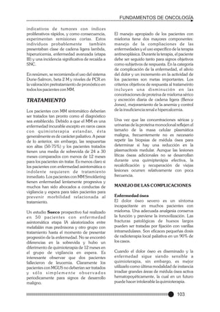 FUNDAMENTOS DE ONCOLOGÍA
indicativos de tumores con índices
proliferativos rápidos, y como consecuencia,
experimentan remisiones cortas. Estos
individuos probablemente
también
presentaban clase de cadena ligera lambda,
hiperuricemia, enfermedad avanzada (etapa
III) y una incidencia significativa de recaída a
SNC.
En resúmen, se recomienda el uso del sistema
Durie-Salmon, beta 2 M y niveles de PCR en
la valoración pretratamiento de pronóstico en
todos los pacientes con MM.

TRATAMIENTO
Los pacientes con MM sintomático deberían
ser tratados tan pronto como el diagnóstico
sea establecido. Debido a que el MM es una
enfermedad incurable excepto en raros casos
c o n q u i m i o t e r a p i a e s t a n d a r, é s t a
generalmente es de carácter paliativo. A pesar
de lo anterior, sin embargo, las respuesrtas
son altas (50-75%) y los pacientes tratados
tienen una media de sobrevida de 24 a 30
meses comparados con menos de 12 meses
para los pacientes sin tratar. Es menos claro si
los pacientes con enfermedad asintomática o
indolente requieren de tratamiento
inmediato. Los pacientes con MM Smoldering
tienen enfermedad lentamente progresiva y
muchos han sido abocados a conductas de
vigilancia y espera para tales pacientes para
prevenir morbilidad relacionada al
tratamiento.
Un estudio Sueco prospectivo fué realizado
en 50 pacientes con enfermedad
asintomática etapa IA aleatorizados entre
melafalán mas prednisona y otro grupo con
tratamiento hasta el momento de presentar
progresión de la enfermedad. No se encontró
diferencias en la sobrevida y hubo un
diferimento de quimioterapia de 12 meses en
el grupo de vigilancia en espera. Es
interesante observar que dos pacientes
fallecieron de leucemia. Claramente los
pacientes con MGUS no deberían ser tratados
y sólo simplemente observados
periodicamente para signos de desarrollo
maligno.

El manejo apropiado de los pacientes con
mieloma tiene dos mayores componentes:
manejo de la compliaciones de las
enfermedades y el uso específico de la terapia
antineoplásica. Durante la terapia, el paciente
debe ser seguido tanto para signos objetivos
como subjetivos de respuesta. En la categoría
de complicación de la enfermedad, el alivio
del dolor y un incremento en la actividad de
los pacientes son metas importantes. Los
criterios objetivos de respuesta al tratameinto
incluyen una disminución en las
concetraciones de proteína de mieloma sérico
y excreción diaria de cadena ligera (Bence
Jones), mejoramiento de la anemia y control
de la insuficiencia renal e hipercalcemia.
Una vez que las concentraciones séricas y
urinarias de la proteína monoclonal reflejen el
tamaño de la masa celular plasmática
maligna, frecuentemente no es necesario
repetir las biopsias de médula ósea para
determinar si hay una reducción en la
plasmacitosis medular. Aunque las lesiones
líticas óseas adicionales no se desarrollan
durante una quimipterápia efectiva, la
recalcificación y recuperación de viejas
lesiones ocurren relativamente con poca
frecuencia.
MANEJO DE LAS COMPLICACIONES
Enfermedad ósea
El dolor óseo severo es un síntoma
incapacitante en muchos pacientes con
mieloma. Una adecuada analgesia conserva
la función y previene la inmovilización. Las
fracturas patológicas de huesos largos
pueden ser tratadas por fijación con varillas
intramedulares. Son eficaces pequeñas dosis
de radioterapia local paliativa en un 90% de
los casos.
Cuando el dolor óseo es diseminado y la
enfermedad sigue siendo sensible a
quimioterapia, sin embargo, es mejor
utilizarlo como última modalidad de instancia
irradiar grandes áreas de médula ósea activa
hematopoyéticamente, la cual en un futuro
puede hacer intolerable la quimioterapia.

103

 