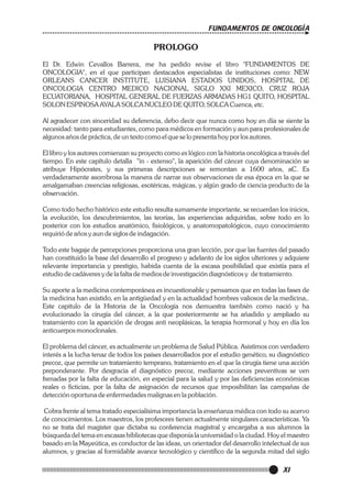 FUNDAMENTOS DE ONCOLOGÍA

PROLOGO
El Dr. Edwin Cevallos Barrera, me ha pedido revise el libro "FUNDAMENTOS DE
ONCOLOGIA", en el que participan destacados especialistas de instituciones como: NEW
ORLEANS CANCER INSTITUTE, LUISIANA ESTADOS UNIDOS, HOSPITAL DE
ONCOLOGIA CENTRO MEDICO NACIONAL SIGLO XXI MEXICO, CRUZ ROJA
ECUATORIANA, HOSPITAL GENERAL DE FUERZAS ARMADAS HG1 QUITO, HOSPITAL
SOLON ESPINOSA AYALA SOLCA NUCLEO DE QUITO, SOLCA Cuenca, etc.
Al agradecer con sinceridad su deferencia, debo decir que nunca como hoy en día se siente la
necesidad: tanto para estudiantes, como para médicos en formación y aun para profesionales de
algunos años de práctica, de un texto como el que se lo presenta hoy por los autores.
El libro y los autores comienzan su proyecto como es lógico con la historia oncológica a través del
tiempo. En este capítulo detalla "in - extenso", la aparición del cáncer cuya denominación se
atribuye Hipócrates, y sus primeras descripciones se remontan a 1600 años, aC. Es
verdaderamente asombrosa la manera de narrar sus observaciones de esa época en la que se
amalgamaban creencias religiosas, esotéricas, mágicas, y algún grado de ciencia producto de la
observación.
Como todo hecho histórico este estudio resulta sumamente importante, se recuerdan los inicios,
la evolución, los descubrimientos, las teorías, las experiencias adquiridas, sobre todo en lo
posterior con los estudios anatómico, fisiológicos, y anatomopatológicos, cuyo conocimiento
requirió de años y aun de siglos de indagación.
Todo este bagaje de percepciones proporciona una gran lección, por que las fuentes del pasado
han constituido la base del desarrollo el progreso y adelanto de los siglos ulteriores y adquiere
relevante importancia y prestigio, habida cuenta de la escasa posibilidad que existía para el
estudio de cadáveres y de la falta de medios de investigación diagnósticos y de tratamiento.
Su aporte a la medicina contemporánea es incuestionable y pensamos que en todas las fases de
la medicina han existido, en la antigüedad y en la actualidad hombres valiosos de la medicina,.
Este capitulo de la Historia de la Oncología nos demuestra también como nació y ha
evolucionado la cirugía del cáncer, a la que posteriormente se ha añadido y ampliado su
tratamiento con la aparición de drogas anti neoplásicas, la terapia hormonal y hoy en día los
anticuerpos monoclonales.
El problema del cáncer, es actualmente un problema de Salud Pública. Asistimos con verdadero
interés a la lucha tenaz de todos los países desarrollados por el estudio genético, su diagnóstico
precoz, que permite un tratamiento temprano, tratamiento en el que la cirugía tiene una acción
preponderante. Por desgracia el diagnóstico precoz, mediante acciones preventivas se ven
frenadas por la falta de educación, en especial para la salud y por las deficiencias económicas
reales o ficticias, por la falta de asignación de recursos que imposibilitan las campañas de
detección oportuna de enfermedades malignas en la población.
Cobra frente al tema tratado especialísima importancia la enseñanza médica con todo su acervo
de conocimientos. Los maestros, los profesores tienen actualmente singulares características. Ya
no se trata del magister que dictaba su conferencia magistral y encargaba a sus alumnos la
búsqueda del tema en escasas bibliotecas que disponía la universidad o la ciudad. Hoy el maestro
basado en la Mayeútica, es conductor de las ideas, un orientador del desarrollo intelectual de sus
alumnos, y gracias al formidable avance tecnológico y científico de la segunda mitad del siglo

XI

 