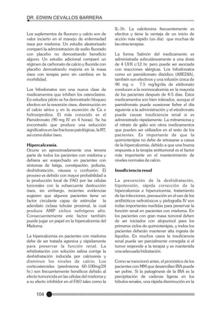 DR. EDWIN CEVALLOS BARRERA

Los suplementos de fluoruro y calcio son de
valor incierto en el manejo de enfermedad
ósea por mieloma. Un estudio aleatorizado
comparó la administración de sodio fluorado
con placebo no demostrando beneficio
alguno. Un estudio adicional comparó un
régimen de carbonato de calcio y fluoride con
placebo demostrando mejoría en la masa
ósea con terapia pero sin cambios en la
morbilidad.
Los bifosfonatos son una nueva clase de
medicamentos que inhiben los osteoclastos.
En estudios piloto se ha demostrado bloqueo
efectivo en la resorción ósea, disminución en
el calcio sérico y en la excreción de Ca e
hidroxiprolina. El más conocido es el
Pamidronato (90 mg IV en 4 horas). Se ha
encontrado que produce una reducción
significativa en las fracturas patológicas, la RT,
así como dolor óseo.
Hipercalcemia.
Ocurre en aproximadamente una tercera
parte de todos los pacientes con mieloma y
debiera ser sospechado en pacientes con
síntomas de fatiga, constipación, poliuria,
deshidratación, náusea o confusión. El
proceso es debido con mayor probabilidad a
la producción local de FAO por las células
tumorales con la subsecuente destrucción
ósea, sin embargo, recientes evidencias
sugieren que algunos pacientes tiene un
factor circulante capaz de estimular
la
adenilato ciclasa tubular proximal, la cual
produce AMP cíclico nefrógeno alto.
Consecuentemente este factor también
puede jugar un papel en la hipercalcemia del
Mieloma.
La hipercalcemia en pacientes con mieloma
debe de ser tratada agresiva y rápidamente
para preservar la función renal. La
rehidratación con solución salina corrige la
deshidratación inducida por calciuresis y
disminuir los niveles de calcio. Los
corticosteroides (prednisona 60-100mg/24
hr.) son frecuentemente benéficos debido al
efecto tumoricida en las células del mieloma y
a su efecto inhibidor en el FAO tales como la

104

IL-1b. La calcitonina frecuentemente es
efectiva y tiene la ventaja de un inicio de
acción más rápido (un día) que muchas de
las otras terapias.
La forma Salmón del medicamento es
administrada subcutáneamente a una dosis
de 4 UI/K c/12 hr. pero puede ser asociada
con reacciones alérgicas. Los bifosfonatos
como en pamidronato disódico (AREDIA),
también son efectivos y una infusión única de
90 mg o 7.5 mg/kg/día de etidronato
conducen a la normocalcemia en la mayoría
de los pacientes después de 4-5 días. Estos
medicamentos son bien tolerados, aunque el
pamidronato puede ocasionar fiebre el día
siguiente a la administración y el etiodronato
puede causar insuficiencia renal si es
administrado rápidamente. La mitramicina y
el nitrato de galio son otros medicamentos
que pueden ser utilizados en el resto de los
pacientes. Es importante de que la
quimioterápia no debe de retrasarse a casua
de la hipercalcemia, debido a que una buena
respuesta a la terapia antitumoral es el factor
más importante en el mantenimiento de
niveles normales de calcio.
Insuficiencia renal
La prevención de la deshidratación,
hipotensión, rápida corrección de la
hipercalcemia e hiperuricemia, tratamiento
de las infecciones, precaución en el uso de los
antibióticos nefrotóxicos y pielografía IV son
todas importantes medidas para preservar la
función renal en pacientes con mieloma. En
los pacientes con gran masa tumoral deben
de ser iniciados con alopurinol para los
primeros ciclos de quimioterápia, y todos los
pacientes deberán mantener alta ingesta de
líquidos. En muchos casos la insuficiencia
renal puede ser parcialmente corregida si el
tumor responde a la terapia y es mantenida
una adecuada hidratación.
Como se mencionó antes, el pronóstico de los
pacientes con MM que desarrollan IRA puede
ser pobre. Si la patogénesis de la IRA es la
precipitación de cadenas ligeras en los
túbulos renales, una rápida disminución en la

 