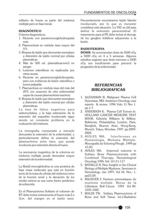 FUNDAMENTOS DE ONCOLOGÍA
solitario de hueso es parte del mieloma
múltiple pero en fase inicial.
DIAGNÓSTICO
Criterios diagnósticos:
1. Paciente con parainmunoglobulinopatía
más:
2. Plasmocitosis en médula ósea mayor del
5%.
3. Biopsia de tejido que demuestre reemplazo
y distorsión de tejido normal por células
plasmáticas.
4. Más de 500 cel. plasmáticas/mm3 en
sangre.
5. Lesiones osteolíticas no explicadas por
otras causas.
6. Paciente sin parainmunoglobulinopatía,
pero con evidencia de lesión osteolítica o
tumor palpable.
7. Plasmacitosis en médula ósea del más del
20% (en ausencia de otra enfermedad
capaz de causar plasmacitosis reactiva)
8. Biopsia de tejido que demuestre reemplazo
y distorsión del tejido normal por células
plasmáticas.
La tasa de falsos negativos para
radionuclideas, y la baja estimación de la
extensión del esqueleto involucrado sigue
siendo un constante problema en la
evaluación del mieloma.
La tomografía computada a menudo
demuestra la extensión de la enfermedad, y
particularmente define la extensión del
plasmacitoma extra óseo, que puede
involucrar por extensión directa al hueso.
La resonancia magnética de la columna en
mieloma múltiple puede demostrar mayor
extensión de la enfermedad.
La Beta2-microglobulina es una proteína de
baja masa molecular que está en función
tanto de la masa de células del mieloma como
de la función renal y la elevación de los
niveles séricos se usa como factor predictivo
de sobrevida.
En el Plasmacitoma Solitario el volumen de
RT debe incluir enteramente el hueso más 2 a
3cm. del margen en el tejido sano.

Frecuentemente encontramos tejido blando
involucrado, por lo que es menester
considerar esta situación. La TAC es útil para
definir la extensión paravertebral. El
tratamiento para el PE debe incluir el drenaje
de los ganglios linfáticos adyacentes a la
lesión.
RADIOTERÁPIA
DOSIS: Se recomiendan dosis de 4500 cGy
a 5000 cGy en 4 a 5 semanas. Algunos
estudios sugieren que dosis menores a 3500
cGy son insuficientes para prevenir la
progresión de la enfermedad.

REFERENCIAS
BIBLIOGRAFICAS
1. ALEXANIAN R, Malignant Plasma Cell
Dyscrasias, MD: Anderson Oncology case
reports & review. 1996 Volo 11 Nro 1.
pp.1-7.
2. ANDERSON K, Plasma Cell Tumors In.
HOLLAND CANCER MEDICINE TEXT
BOOK, Editoirla Williams & Wilkins.
Baltimore, Philadelphia, London, Paris,
Bangkok, Buenos Aires, Hong-Kong,
Munich, Tokyo, Wroclaw. 1997. pp 28092828.
3. AV I L E S M A ,
Interferones en
Hematología, Mieloma Múltiple.
Monografía de Schering-Plough. 1999 pp
15-20.
4. AVILES MA,
Improved outcome in
Solitary Bone Plasmacytomata with
Combined Therrapy. Hematological
Oncology 1996. Vol. 14 111-117
5. BATAILLE R, New Insights in the Clinical
Biology of Multiple Myeloma. Seminars in
Hematology. Jan 1997, Vol 34, Nro.- 1.
pp23-28.
6. BAUDUER F, Facteurs prtonostiques du
myelome multiple. Revue de la
Littérature. Bull Cancer 1993 Vol 80.
1035-1042.
7. BOLEK TW, Solitary Plasmocytoma of
Bone and Soft Tissue. Int.J.Radiation

109

 