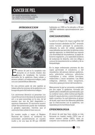 CANCER DE PIEL
DR. XAVIER RIVADENEIRA VARGAS,
Dra. MARITZA RIVADENEIRA VARGAS,
DR. EDWIN CEVALLOS BARRERA.

INTRODUCCION

Capítulo

8

habitantes en 1985 se ha elevado a 30 por
100.000 habitantes aproximadamente para
1999.

ONCOANATOMIA
La piel es el órgano de mayor superficie del
2
cuerpo humano alrededor de 2m , teniendo
como función principal la protección,
utilizando la serie de células epiteliales
especializadas que permiten la defensa contra
agentes agresores, su elasticidad que soporta
una diversidad de traumatismos, el papel de
la termo regulación, y la capacidad excretora
de sustancias de desecho, esto nos obliga a
conocer la importancia de su cuidado y de su
fisiopatología.

E

l cáncer de piel es la neoplasia más
frecuente en el mundo. Existen dos
grupos de neoplasias: los tumores
derivados de la epidermis (baso celular y
escamo celular) y el melanoma maligno, cada
uno con características diferentes.
En una primera parte de este capítulo se
tratará sobre los tumores de la epidermis y en
la segunda parte del melanoma maligno.

En la etapa embrionaria proviene de dos
capas germinales el ectodermo, y del
mesodermo; del primero derivan epidermis,
pelo, glándulas sebáceas, glándulas
sudoríparas y uñas; células nerviosas,
melanocitos y neuro receptores. Las fibras
colágenas, elásticas, vasos sanguíneos,
músculos y grasa provienen del mesodermo.
Básicamente la piel se encuentra constituida
por dos capas 1) epidermis, formada por
epitelio plano estratificado queratinizado, que
no contiene vasos y debe nutrirse por líquido
tisular 2) capa la dermis o corion formado por
tejido conectivo, la cual determina el grosor
de la piel, aquí nacen las diferentes glándulas
que se interconectan con la epidermis, son
separadas por la membrana basal.

Los carcinomas dérmicos se presentan con
mayor frecuencia en las áreas de exposición al
sol, y un gran porcentaje en la cara, de tal
manera que son de fácil diagnóstico y
oportuno tratamiento. El carcinoma escamo
celular frecuentemente puede dar metástasis
a ganglios regionales, mientras que el
carcinoma baso celular lo hace rara vez.

EPIDEMIOLOGIA

En nuestro medio y según el Registro
Nacional del Cáncer, su incidencia ha
aumentado paulatinamente en nuestro
medio y de una tasa de 20 por 100.000

El cáncer de piel tipo baso celular es más
frecuente en nuestro medio (70%) que el
cáncer escamo celular (30%), tiene en
conjunto una incidencia de 29.9 x 100.000

113

 