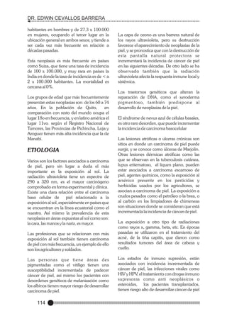 DR. EDWIN CEVALLOS BARRERA
habitantes en hombres y de 27.3 x 100.000
en mujeres, ocupando el tercer lugar en la
ubicación general en ambos sexos; y tiende a
ser cada vez más frecuente en relación a
décadas pasadas.
Esta neoplasia es más frecuente en países
como Suiza, que tiene una tasa de incidencia
de 100 x 100.000, y muy rara en países la
India en donde la tasa de incidencia es de < a
2 x 100.000 habitantes. La mortalidad es
cercana al 0%.
Los grupos de edad que más frecuentemente
presentan estas neoplasias son: de los 60 a 74
años. En la población de Quito,
en
comparación con resto del mundo ocupa el
lugar 18o en frecuencia, y en latino américa el
lugar 11vo. según el Registro Nacional de
Tumores, las Provincias de Pichincha, Loja y
Azoguez tienen más alta incidencia que la de
Manabí.

ETIOLOGIA
Varios son los factores asociados a carcinoma
de piel, pero sin lugar a duda el más
importante es la exposición al sol. La
radiación ultravioleta tiene un espectro de
290 a 320 nm, es el mayor carcinógeno
comprobado en forma experimental y clínica.
Existe una clara relación entre el carcinoma
baso celular de
piel relacionado a la
exposición al sol, especialmente en países que
se encuentran en la línea ecuatorial como el
nuestro. Así mismo la prevalencia de esta
neoplasia en áreas expuestas al sol como son:
la cara, las manos y la nariz, es mayor.

La capa de ozono es una barrera natural de
los rayos ultravioleta, pero su destrucción
favorece el aparecimiento de neoplasias de la
piel, y se pronostica que con la destrucción de
esta pantalla natural protectora se
incrementará la incidencia de cáncer de piel
en las siguientes décadas. De otro lado se ha
observado también que la radiación
ultravioleta afecta la respuesta inmune local y
sistémica.
Los trastornos genéticos que alteran la
reparación de DNA, como el xeroderma
pigmentoso, también predispone al
desarrollo de neoplasias de la piel.
El síndrome de nevus azul de células basales,
es otro raro desorden, que puede incrementar
la incidencia de carcinoma basocelular
Las lesiones atróficas o ulceras crónicas son
sitios en donde un carcinoma de piel puede
surgir, y se conoce como úlceras de Marjolin.
Otras lesiones dérmicas atróficas como las
que se observan en la tuberculosis cutánea,
lupus eritematoso, el liquen plano, pueden
estar asociados a carcinoma escamoso de
piel, agentes químicos, como la exposición al
arsénico presente en los pesticidas y
herbicidas usados por los agricultores, se
asocian a carcinoma de piel. La exposición a
crudos pesados como el petróleo o la brea, o
al carbón en los limpiadores de chimeneas
son situaciones donde se consideran que está
incrementada la incidencia de cáncer de piel.

Las profesiones que se relacionan con más
exposición al sol también tienen carcinoma
de piel con más frecuencia, un ejemplo de ello
son los agricultores y soldados.

La exposición a otro tipo de radiaciones
como rayos x, gamma, beta, etc. En épocas
pasadas se utilizaron en el tratamiento del
acné, de la tiña capitis, que dieron como
resultados tumores del área de cabeza y
cuello.

L as personas que tiene áreas des
pigmentadas como el vitíligo tienen una
susceptibilidad incrementada de padecer
cáncer de piel, así mismo los pacientes con
desordenes genéticos de melanización como
los albinos tienen mayor riesgo de desarrollar
carcinoma de piel.

Los estados de inmuno supresión, están
asociados con incidencia incrementada de
cáncer de piel, las infecciones virales como
HIV y HPV, el tratamiento con drogas inmuno
supresoras como anti neoplásicos o
esteroides, los pacientes transplantados,
tienen riesgo alto de desarrollar cáncer de piel

114

 