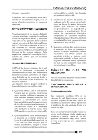FUNDAMENTOS DE ONCOLOGÍA
primarios y recurrentes.
El papiloma virus humano, tiene un rol como
inductor en al carcinoma de piel, y es un
agente etiológico reconocido en carcinoma
escamoso.

DETECCIÓN Y DIAGNOSTICO
Noventa por ciento de los cánceres de la piel
ocurre en superficies expuestas, lo cual hace
posible el diagnóstico preciso y temprano.
Hasta 25% de los pacientes tiene un tumor
cutáneo sincrónico al diagnóstico del tumor
índice. El diagnóstico diferencial se hace con
una variedad de lesiones benignas o
precursoras de malignidad, a veces difíciles de
distinguir de los tumores malignos. Debe
sospecharse malignidad en cualquier lesión
cubierta de costras que no cicatricen
rápidamente.
LESIONES PREMALIGNAS
El 75% de los tumores malignos de la piel,
excepto el melanoma, corresponde a
carcinomas basocelulares, 20% a carcinomas
de células escamosas y el restante 5% a tipos
raros derivados de los anexos de la piel o
células neuroendocrinas (carcinoma de
células de Merkel).5
Las siguientes lesiones pueden conducir al
desarrollo de carcinomas epidermoides:
1. Queratosis actínica. Esta es una afección
benigna que se presenta comúnmente
como lesiones múltiples en personas de
edad media en áreas expuestas al sol. Las
lesiones se caracterizan por placas
hiperqueratósicas, por lo regular menores
de 1 cm. La persistencia del tratamiento, el
5-fluorouracilo tópico o la crioterapia
debe conducir a la biopsia, ya que hasta
20% coexiste con carcinoma epidermoide
2. Queratoacantoma. Es un tumor benigno,
se presenta en personas ancianas en
forma de una lesión aislada elevada de 1 a
2 cm, con un cráter ocupado por un
cuerno característico, aunque la lesión
puede involucionar espontáneamente, es

recomendable su excisión para descartar
un carcinoma epidermoide
3. Enfermedad de Bowen. Se presenta en
cualquier parte del cuerpo como lesión
única, de forma de pápula ligeramente
elevada que aumenta de tamaño
progresivamente, es superficial y
eritematosa y eventualmente forma
costras; las características histológicas
comprenden un carcinoma escamoso
intraepitelial; requiere de extirpación total,
ya que la incidencia de carcinoma invasor
coexistente es mayor a 10%
4. Queratosis arsénica. Los carcinomas que
se presentan en áreas no expuestas a
menudo se deben a arsenicismo y suelen
relacionarse con cáncer visceral. La
queratosis arsénica se presenta como
excrecencias múltiples y duras en forma
de granos de maíz en palmas y plantas de
los pies. La piel adyacente suele estar
pigmentada de forma difusa.

CÁNCER DE
MELANOMA

PIEL

NO

Para los carcinomas de células basales se han
descrito lesiones precursoras.
CARCINOMAS BASOCELULAR Y
ESPINOCELULAR
Carcinoma basocelular
Este carcinoma constituye 75% de los
cánceres de piel. Comúnmente ocurre en
personas mayores de 40 años; común en
etnia blanca, los varones lideran ligeramente
la incidencia de esta patología debido a la
exposición solar.
Tiene un comportamiento local e invasor; se
genera en el estrato de células básales de la
epidermis y anexos, carece de un alto
potencial metastásico. Hay cinco formas
clinico-patológicas del carcinoma
basocelular:

115

 