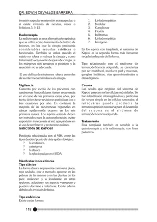 DR. EDWIN CEVALLOS BARRERA
invasión capsular o extensión extracapsular, o
si existe invasión de nervios, vasos o
linfáticos.5, 9, 12
Radioterapia
La radioterapia es una alternativa terapéutica
que se utiliza como tratamiento definitivo de
lesiones, en los que la cirugía produciría
considerables secuelas estéticas o
funcionales. También se utiliza cuando el
sujeto no tolera o rechaza la cirugía y como
tratamiento adyuvante después de cirugía, si
los márgenes son cercanos o positivos y la
reexcisión no es adecuada.
El uso del haz de electrones ofrece controles
de la enfermedad similares a la cirugía.
Vigilancia
Cuarenta por ciento de los pacientes con
carcinomas basocelulares tienen recurrencia
en el curso de los primeros cinco años, por
tanto, deben tener revisiones periódicas dos o
tres ocasiones por año. En contraste la
mayoría de las recurrencias regionales en
cáncer epidermoide ocurren en los seis
primeros meses. Los sujetos además deben
ser instruidos para la autoexploración, evitar
exposición innecesaria al sol, apoyándose en
el uso de sombreros y protectores solares.
SARCOMA DE KAPOSI
Patología relacionada con el VIH, entre las
tipos desde el punto de vista epidemiológico:
?
la endémica,
?
yatrógena
?
la clásica
?
la relacionada con el SIDA
Manifestaciones clínicas
Tipo clásico
La forma clásica se presenta como una placa,
roja azulada, que a menudo aparece en las
palmas de las manos o en las plantas de los
pies; coalescen y a localizarse en otras
regiones, adquieren un aspecto verrucoso y
pueden ulcerarse e infectarse. Existe edema
debido a la invasión linfática.
Tipo endémico
Existe varias formas

118

1.
2.
3.
4.
5.
6.
7.

Linfadenopático
Nodular
Ganglionar
Florida
Infiltrativa
Linfadenopática
Iatrógeno

En los sujetos con trasplante, el sarcoma de
Kaposi es la segunda forma más frecuente
neoplasia después del linfoma.
Tipo relacionado con el síndrome de
inmunodeficiencia adquirida, se caracteriza
por ser multifocal, involucra piel y mucosas,
ganglios linfáticos, vías gastrointestinales y
otros órganos.
Causas
Las células que originan del sarcoma de
Kaposi parecen ser las células endoteliales. Se
han identificado citomegalovirus y partículas
de herpes simple en las células tumorales; el
retrovirus puede producir la
inmunosupresión necesaria para el desarrollo
del sarcoma en el síndrome de
inmunodeficiencia adquirida.
Tratamiento
Esta neoplasia también es sensible a la
quimioterapia y a la radioterapia, con fines
paliativos.

 