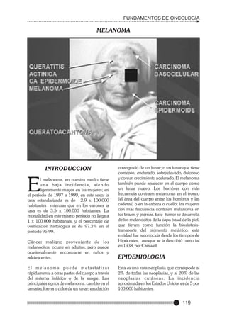 FUNDAMENTOS DE ONCOLOGÍA

MELANOMA

INTRODUCCION

E

l melanoma, en nuestro medio tiene
una baja incidencia, siendo
ligeramente mayor en las mujeres; en
el período de 1997 a 1999, en este sexo, la
tasa estandarizada es de 2.9 x 100.000
habitantes mientras que en los varones la
tasa es de 3.5 x 100.000 habitantes. La
mortalidad en este mismo período no llega a
1 x 100.000 habitantes, y el porcentaje de
verificación histológica es de 97.3% en el
periodo 95-99.

o sangrado de un lunar; o un lunar que tiene
comezón, endurado, sobreelevado, doloroso
y con un crecimiento acelerado. El melanoma
también puede aparecer en el cuerpo como
un lunar nuevo. Los hombres con más
frecuencia contraen melanoma en el tronco
(el área del cuerpo entre los hombros y las
caderas) o en la cabeza o cuello; las mujeres
con más frecuencia contraen melanoma en
los brazos y piernas. Este tumor se desarrolla
de los melanocitos de la capa basal de la piel,
que tienen como función la biosíntesistransporte del pigmento melánico. esta
entidad fue reconocida desde los tiempos de
Hipócrates, aunque se la describió como tal
en 1938, por Carswell.

Cáncer maligno proveniente de los
melanocitos, ocurre en adultos, pero puede
ocasionalmente encontrarse en niños y
adolescentes.

EPIDEMIOLOGIA

El melanoma puede metastatizar
rápidamente a otras partes del cuerpo a través
del sistema linfático o de la sangre. Los
principales signos de melanoma: cambio en el
tamaño, forma o color de un lunar; exudación

Esta es una rara neoplasia que correspode al
2% de todas las neoplasias, y al 20% de las
neoplasias cutáneas. L a incidencia
aproximada en los Estados Unidos es de 5 por
100.000 habitantes.

119

 