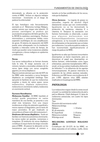 FUNDAMENTOS DE ONCOLOGÍA
demostrado su eficacia en la protección
contra el MMC. Incluso en algunos trabajos
mencionan incremento en el riesgo de
padecer la enfermedad.
El tipo histológico más frecuentemente
asociado es el Melanoma Léntigo Maligno,
existen autores que niegan esta relación. El
proceso carcinógeno se produce por
acumulación progresiva del daño genético. Es
la RUVB la auténtica carcinógena. Produce
micronúcleos y cromosomas dobles como
expresión morfológica de una amplificación
de genes. El sistema de reparación del ADN
puede verse sobrepasado con la irradiación
repetida a intervalos cortos de tiempo, de
modo que pueden verse mutaciones aisladas
oncogénicas y clonos malignos en epidermis
y melanocitos.
Nevus
Los nevus melanocíticos se forman durante
toda la vida. El riesgo aumenta con el
número, tamaño y anomalías celulares de los
nevus (gran riesgo con nevus congénito
gigante y en nevus displásico).
Algunos autores piensan que más del 30% de
los MMC están asociados a nevus benignos
displásicos en contigüidad históloga. Esto
apoyaría la hipótesis de que los melanomas
surgirían a través de varios pasos: nevus
melanocítico, displasia melanocítica,
melanoma en crecimiento radial y melanoma
en crecimiento vertical.
Factores Hereditarios
Melanoma Familiar.- El MMC (también el
ocular) puede presentarse en varios
miembros de una familia, se presenta a una
edad más temprana. Con una mayor
incidencia en el tipo de extensión superficial y
menor espesor al diagnóstico, por lo tanto de
mejor pronóstico. El gen implicado se
encuentra en el brazo corto del cromosoma 1.
Síndrome del nevus displásico.- Suele ser
familiar con herencia autosómica dominante,
los nevus suelen ser grandes, numerosos e
irregulares. El síndrome de nevus displásico
constituye el mayor factor de riesgo conocido
para el MMC. Al parecer la alteración en los
mecanismos que controlan el número o

tamaño en la fase proliferativa de los nevus,
más que la displasia.
Otros factores.- La ingesta de grasas no
saturadas, ingesta de alcohol 10g/d
diariamente causas que son controvertidas.
Igualmente no se ha demostrado la
protección de carotenos, vitamina E o
vitamina A. Tampoco la asociación con
factores hormonales es observada, a pesar
que algunos melanomas son
hor monodependientes (receptores
estrogénicos), se ha invocado la abstención
de embarazarse en las pacientes que se tratan
por melanoma. Los anticonceptivos orales no
han incrementado significativamente el
riesgo de padecer de MMC.
Igualmente se sabe que factores inmunitarios
desempeñan un factor importante, pero se
desconoce el papel que desempeñan en
dichos factores, enfermedades como lupus
eritematoso, pacientes transplantados (MO y
renal), en la que estrían implicados disfunción
de linfocitos T o la influencia de los agentes
inmunosupresores. Al parecer interviene la
supresión de las células asesinas naturales.
Enfermos con HIV tienen una incidencia de 4
por 1.000. algunos virus ARN estarían
implicados en la patogenia del MMC.

PATOLOGIA
Los melanocitos migran desde la cresta neural
a la piel. La cantidad de melanocitos de piel a
piel es diferente. Clark distinguió 11 tipos de
melanoma extraocular, son cuatro los tipos
dominantes.
Tipo
Duración del crecimiento radial
Melanoma léntigo
Maligno
> 10 años
M. de extensión
M. Superficial
1-10 años
Melanoma nodular
Ninguna
M léntigo acral
Meses/a.
MELANOMA LENTIGO MALIGNO
(MLM)
Constituyen del 10-15% de los MMC, en
áreas expuestas al sol (cabeza, cuello, dorso

121

 