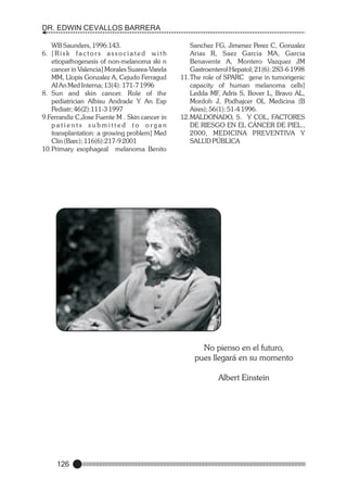 DR. EDWIN CEVALLOS BARRERA
WB Saunders, 1996:143.
6. [ R i s k f a c t o r s a s s o c i a t e d w i t h
etiopathogenesis of non-melanoma ski n
cancer in Valencia] Morales Suarea-Varela
MM, Llopis Gonzalez A, Cejudo Ferragud
AI An Med Interna; 13(4): 171-7 1996
8. Sun and skin cancer. Role of the
pediatrician Albisu Andrade Y An Esp
Pediatr; 46(2):111-3 1997
9.Ferrandiz C,Jose Fuente M . Skin cancer in
patients submitted to organ
transplantation: a growing problem] Med
Clin (Barc); 116(6):217-9 2001
10.Primary esophageal melanoma Benito

Sanchez FG, Jimenez Perez C, Gonzalez
Arias R, Saez Garcia MA, Garcia
Benavente A, Montero Vazquez JM
Gastroenterol Hepatol; 21(6): 283-6 1998
11.The role of SPARC gene in tumorigenic
capacity of human melanoma cells]
Ledda MF, Adris S, Bover L, Bravo AL,
Mordoh J, Podhajcer OL Medicina (B
Aires); 56(1): 51-4 1996.
12.MALDONADO, S. Y COL, FACTORES
DE RIESGO EN EL CÁNCER DE PIEL.,
2000, MEDICINA PREVENTIVA Y
SALUD PÚBLICA

No pienso en el futuro,
pues llegará en su momento
Albert Einstein

126

 