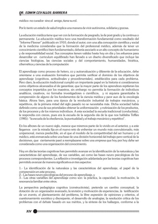 DR. EDWIN CEVALLOS BARRERA
médico -no curador- sino el amigo, tiene su rol.
Por lo tanto un estado de salud implica una manera de vivir autónoma, solidaria y gozosa.
La educación médica tiene que ver con la formación de pregrado, la de post grado y la continua o
permanente. La educación médica tuvo una transformación fundamental como resultado del
“Informe Flexner” publicado en 1910, donde el autor, con una alta concepción científica y social
de la medicina consideraba que la formación del profesional médico, además de tener un
conocimiento científico bien fundamentado, debería asociarlo a un alto concepto de humanismo
y de responsabilidad social. Sus conceptos tienen validez hasta hoy en día y los esfuerzos para
desarrollar un curriculum equilibrado han llevado a un diseño diversificado que incluye las
ciencias biológicas, las ciencias sociales y del comportamiento, humanidades, bioética,
cibernética y ciencias de la computación
El aprendizaje como proceso de hetero, co y autoevaluación y diferente de la educación, debe
orientarse a una evaluación formativa que permita verificar el dominio de los objetivos de
aprendizaje (cognitivos, actitudinales y procedimentales), establecidos para cada problema.
Pero claro, la educación tradicional cumplió un importante papel en la historia si consideramos
como objetivos alcanzados el de garantizar, que la mayor parte de los aprendices repitieran los
conceptos impartidos por los maestros, sin embargo no permitía la formación de individuos
analíticos, creativos, no formaba investigadores o científicos, y ni siquiera garantizaba la
comprensión de alguno de los fundamentos de la ciencia médica y peor aun de la oncología
básica. Ahora bien, para una época de la revolución industrial de trabajos mecánicos, y
repetitivos, de la primera mitad del siglo pasado no se necesitaba más. Dicha sociedad había
definido como una de sus prioridades obtener la uniformización y rutinización de los productos,
de los procesos y de los mismos individuos. A esta sociedad la escuela tradicional (conductista),
le respondía con creces, pues era la escuela de la segunda ola de la que nos hablaba Toffles
(1985): “la escuela de la obediencia, la puntualidad y el trabajo mecánico y repetitivo”.
En los albores de un nuevo siglo, merece que miremos parte de lo vivido en el anterior, y a este
llegamos con la mirada fija en el nuevo reto de enfrentar un mundo más convulsionado, más
unipersonal, menos predecible, en el que el modelo de la competitividad del ser humano y el
médico, está enmarcada sobre una base de una división horizontal del trabajo pero vertical de la
decisiones, que ciertamente pasó a reemplazarse sobre una empresa que hoy por hoy debe ser
considerada como una organización del conocimiento.
Hoy en día las teorías cognitivas han permitido avanzar en la identificación de la naturaleza y las
características del aprendizaje, de sus variables, así como las bases neuro psicológicas de los
procesos correspondientes. La reflexión e investigación adelantada por las teorías cognitivas han
permitido avanzar de manera significativa en tres aspectos:
1.- La identificación de la naturaleza y las características del aprendizaje, el papel de la
comprensión en este proceso,
2.- Las bases neuro psicológicas del proceso de aprendizaje, y
3.- Las otras variables del aprendizaje como son: la práctica, la capacidad, la motivación, la
resonancia familiar entre otros.
La perspectiva pedagógica cognitiva (constructivista), pretende un cambio conceptual, la
dotación de un organizador avanzado, la revisión y motivación de experiencias, la testificación
de un evento, el planteamiento del problema, la libre expresión de opiniones y criterios, el
cuestionamiento socrático y discrepante, el desarrollo de analogías, la resolución crítica de los
problemas con el debate basado en sus méritos, y la síntesis de los hallazgos, conforme a la

XIV

 