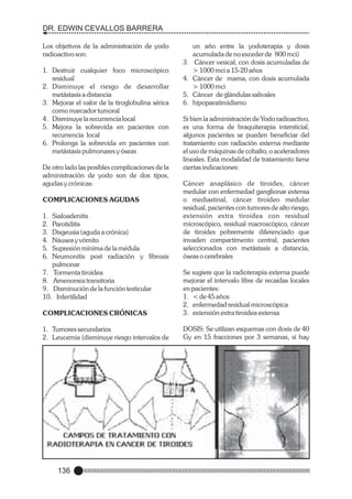 DR. EDWIN CEVALLOS BARRERA
Los objetivos de la administración de yodo
radioactivo son:
3.
1. Destruir cualquier foco microscópico
residual
2. Disminuye el riesgo de desarrollar
metástasis a distancia
3. Mejorar el valor de la tiroglobulina sérica
como marcador tumoral
4. Disminuye la recurrencia local
5. Mejora la sobrevida en pacientes con
recurrencia local
6. Prolonga la sobrevida en pacientes con
metástasis pulmonares y óseas
De otro lado las posibles complicaciones de la
administración de yodo son de dos tipos,
agudas y crónicas:

4.
5.
6.

un año entre la yodoterapia y dosis
acumulada de no exceder de 800 mci)
Cáncer vesical, con dosis acumuladas de
> 1000 mci a 15-20 años
Cáncer de mama, con dosis acumulada
> 1000 mci
Cáncer de glándulas salivales
hipoparatiroidismo

Si bien la administración de Yodo radioactivo,
es una forma de braquiterapia intersticial,
algunos pacientes se pueden beneficiar del
tratamiento con radiación externa mediante
el uso de máquinas de cobalto, o aceleradores
lineales. Esta modalidad de tratamiento tiene
ciertas indicaciones:

1.
2.
3.
4.
5.
6.

Cáncer anaplásico de tiroides, cáncer
medular con enfermedad ganglionar extensa
o mediastinal, cáncer tiroideo medular
residual, pacientes con tumores de alto riesgo,
extensión extra tiroidea con residual
microscópico, residual macroscópico, cáncer
de tiroides pobremente diferenciado que
invaden compartimento central, pacientes
seleccionados con metástasis a distancia,
óseas o cerebrales

COMPLICACIONES CRÓNICAS

Se sugiere que la radioterapia externa puede
mejorar el intervalo libre de recaídas locales
en pacientes:
1. < de 45 años
2. enfermedad residual microscópica
3. extensión extra tiroidea extensa

1. Tumores secundarios
2. Leucemia (disminuye riesgo intervalos de

DOSIS: Se utilizan esquemas con dosis de 40
Gy en 15 fracciones por 3 semanas, si hay

COMPLICACIONES AGUDAS
Sialoadenitis
Parotiditis
Disgeusia (aguda a crónica)
Náusea y vómito
Supresión mínima de la médula
Neumonitis post radiación y fibrosis
pulmonar
7. Tormenta tiroidea
8. Amenorrea transitoria
9. Disminución de la función testicular
10. Infertilidad

136

 