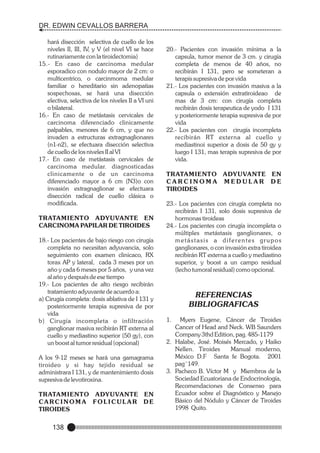 DR. EDWIN CEVALLOS BARRERA
hará disección selectiva de cuello de los
niveles II, III, IV, y V (el nivel VI se hace
rutinariamente con la tiroidectomia)
15.- En caso de carcinoma medular
esporadico con nodulo mayor de 2 cm: o
multicentrico, o carcinmoma medular
familiar o hereditario sin adenopatias
sospechosas, se hará una disección
electiva, selectiva de los niveles II a VI uni
o bilateral.
16.- En caso de metástasis cervicales de
carcinoma diferenciado clinicamente
palpables, menores de 6 cm, y que no
invaden a estructuras extragnaglionares
(n1-n2), se efectuara disección selectiva
de cuello de los niveles II al VI
17.- En caso de metástasis cervicales de
carcinoma medular. diagnosticadas
clinicamente o de un carcinoma
diferenciado mayor a 6 cm (N3)o con
invasión extragnaglionar se efectuara
disección radical de cuello clásica o
modificada.
TRATAMIENTO ADYUVANTE EN
CARCINOMA PAPILAR DE TIROIDES
18.- Los pacientes de bajo riesgo con cirugía
completa no necesitan adyuvancia, solo
seguimiento con examen clinicaco, RX
torax AP y lateral, cada 3 meses por un
año y cada 6 meses por 5 años, y una vez
al año y después de ese tiempo
19.- Los pacientes de alto riesgo recibirán
tratamiento adyuvante de acuerdo a:
a) Cirugía completa: dosis ablativa de I 131 y
posteriormente terapia supresiva de por
vida
b) Cirugía incompleta o infiltración
ganglionar masiva recibirán RT externa al
cuello y mediastino superior (50 gy), con
un boost al tumor residual (opcional)
A los 9-12 meses se hará una gamagrama
tiroideo y si hay tejido residual se
administrara I 131, y de mantenimiento dosis
supresiva de levotiroxina.
TRATAMIENTO ADYUVANTE EN
CARCINOMA FOLICULAR DE
TIROIDES

138

20.- Pacientes con invasión mínima a la
capsula, tumor menor de 3 cm. y cirugía
completa de menos de 40 años, no
recibirán I 131, pero se someteran a
terapis supresiva de por vida
21.- Los pacientes con invasión masiva a la
capsula o extensión extratiroideao de
mas de 3 cm: con cirugía completa
recibirán dosis terapeutica de yodo I 131
y posteriormente terapia supresiva de por
vida
22.- Los pacientes con cirugía incompleta
recibirán RT externa al cuello y
mediastinoi superior a dosis de 50 gy y
luego I 131, mas terapis supresiva de por
vida.
TRATAMIENTO ADYUVANTE EN
CARCINOMA MEDULAR DE
TIROIDES
23.- Los pacientes con cirugía completa no
recibirán I 131, solo dosis supresiva de
hormonas tiroideas
24.- Los pacientes con cirugía incompleta o
múltiples metástasis ganglionares, o
metástasis a diferentes grupos
ganglionares, o con invasión extra tiroidea
recibirán RT externa a cuello y mediastino
superior, y boost a un campo residual
(lecho tumoral residual) como opcional.

REFERENCIAS
BIBLIOGRAFICAS
1.

Myers Eugene, Cáncer de Tiroides
Cancer of Head and Neck. WB Saunders
Company 3thd Edition, pag. 485-1179
2. Halabe, José. Moisés Mercado, y Haiko
Nellen. Tiroides
Manual moderno,
México D.F Santa fe Bogota. 2001
pag¨149.
3. Pacheco B. Víctor M y Miembros de la
Sociedad Ecuatoriana de Endocrinología,
Recomendaciones de Consenso para
Ecuador sobre el Diagnóstico y Manejo
Básico del Nódulo y Cáncer de Tiroides
1998 Quito.

 