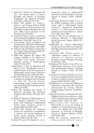 FUNDAMENTOS DE ONCOLOGÍA
4. DeVita VT, Hellman S, Rosenberg SA,
Eds.: The thyroid gland. In Cancer:
Principles and Practice of Oncology.
Philadelphia: JB Lippincott Company,
2nd Edition, 1985, pp 1179-1191.
5. Parkin, D.M., Whelan, S.L., Ferlay, J.,
Teppo, L. and Thomas, D.B.eds (2002)
Cancer Incidence in Five Continents, Vol.
VIII, IARC Scientific Publications No. 155,
Lyon, IARC. Cancer Incidence in Five
Continents Vol. VIII. 2002.
6. Cevallos B Edwin, Cáncer en el Servicio
de Oncología Revista Médica del Hospital
Militar Nro.- 13 Dic 2001. Pag. 12-18.
7. Corral Fabián Cáncer en Regiones del
Ecuador Quito 1985-1999, Publiación del
Registro nacional de Tumores Julio 2002.
8. Pedrosa Cesar El Tiroides en: Diagnóstico
por Imagen Editorial Interamericana Mc.
Graw Hill. Pag 741-745 1989.
9. Mallin WH, Elgazzar AH, Maxon HR:
Imaging modalities in the follow-up of
non-Iodine avid thyroid carcinoma.
American Journal of Otolaryngology
15(6): 417-422, 1994.
10.Ruiz-Garcia J, Ruiz de Almodovar JM,
Olea N, et al.: Thyroglobulin level as a
predictive factor of tumoral recurrence in
differentiated thyroid cancer. Journal of
Nuclear Medicine 32(3): 395-398, 1991.
11.Van Herle AJ, Brown DG: Thyroglobulin
in benign and malignant thyroid disease.
I n : Fa l k S A : T h y r o i d d i s e a s e :
endocrinology, surgery, nuclear medicine,
and radiotherapy. New York: Raven Press,
1990, pp 473-484.
12.Perez AC. Principles and Practice of
Radiation Oncology JB. Lippincott
Company 3thd. Edición 1985 pag. 11571179
13.Sellers M, Beenken S, Blankenship A, et
al.: Prognostic significance of cervical
lymph node metastases in differentiated
thyroid cancer. American Journal of
Surgery 164(6): 578-581, 1992.
14.Coburn MC, Wanebo HJ: Prognostic
factors and management considerations
in patients with cervical metastases of
thyroid cancer. American Journal of
Surgery 164(6): 671-676, 1992.
15.Shah JP Loree TR, Dharker D, et al.:
,

Prognostic factors in differentiated
carcinoma of the thyroid gland. American
Journal of Surgery 164(6): 658-661,
1992.
16.Tennvall J, Biorklund A, Moller T, et al.: Is
the EORTC prognostic index of thyroid
cancer valid in differentiated thyroid
carcinoma?: retrospective multivariate
analysis of differentiated thyroid
carcinoma with long follow-up. Cancer
57(7): 1405-1414, 1986.
17.Cady B, Rossi R: An expanded view of
risk-group definition in differentiated
thyroid carcinoma. Surgery 104(6): 947953, 1988.
18.Mazzaferri EL: Treating differentiated
thyroid carcinoma: where do we draw the
line? Mayo Clinic Proceedings 66(1): 105111, 1991.
19.Staunton MD: Thyroid cancer: a
multivariate analysis on influence of
treatment on long-term sur vival.
European Journal of Surgical Oncology
20: 613-621, 1994.
20.Andersen PE, Kinsella J, Loree TR, et al.:
Differentiated carcinoma of the thyroid
with extrathyroidal extension. American
Journal of Surgery 170(5): 467-470,
1995.
21.Grant CS, Hay ID, Gough IR, et al.: Local
recurrence in papillary thyroid carcinoma:
Is extent of surgical resection important?
Surgery 104(6): 954-962, 1988.
22.Balzarena C, et al. Propuesta 2000 par el
tratamiento y seguimiento del carcinoma
diferenciado de tiroides. Revista
Endocrinología y Nutrición. Vol 48 Nro.3 2001
23.Hay ID, Grant CS, van Heerden JA, et al.:
Papillary thyroid microcarcinoma: a study
of 535 cases observed in a 50-year period.
Surgery 112(6): 1139-1147, 1992.
24.B e i e r w a l t e s W H , R a b b a n i R ,
Dmuchowski C, et al.: An analysis of
"Ablation of Thyroid Remnants" with I131 in 511 patients from 1947-1984:
experience at University of Michigan.
Journal of Nuclear Medicine 25(12):
1287-1293, 1984.
25.Ross DS: Long-term management of
d i f f e r e n t i a t e d t h y r o i d c a n c e r.

139

 