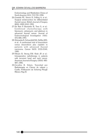 DR. EDWIN CEVALLOS BARRERA
Endocrinology and Metabolism Clinics of
North America 19(3): 719-739, 1990.
26.Goretzki PE, Simon D, Frilling A, et al.:
Surgical reintervention for differentiated
thyroid cancer. British Journal of Surgery
80(8): 1009-1012, 1993.
27.De Besi P Busnardo B, Toso S, et al.:
,
Combined chemotherapy with
bleomycin, adriamycin, and platinum in
advanced thyroid cancer. Journal of
Endocrinological Investigation 14(6):
475-480, 1991.
28.Shimaoka K, Schoenfeld DA, DeWys WD,
et al.: A randomized trial of doxorubicin
versus doxorubicin plus cisplatin in
patients with advanced thyroid
carcinoma. Cancer 56(9): 2155-2160,
1985.
29.Vikram B, Strong EW, Shah JP et al.:
,
Intraoperative radiotherapy in patients
with recurrent head and neck cancer.
American Journal of Surgery 150(4): 485487, 1985.
30.Cevallos B. Edwin, Toxicidad por
Radioterapia en Cáncer de cabeza y
Cuello, Publicación de Schering Plough
México. Pag.35

140

 
