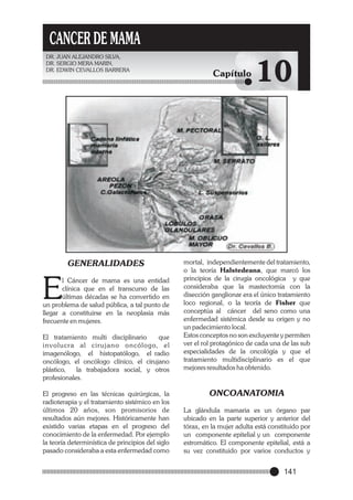 CANCER DE MAMA
DR. JUAN ALEJANDRO SILVA,
DR. SERGIO MERA MARIN,
DR. EDWIN CEVALLOS BARRERA

GENERALIDADES

E

l Cáncer de mama es una entidad
clínica que en el transcurso de las
últimas décadas se ha convertido en
un problema de salud pública, a tal punto de
llegar a constituirse en la neoplasia más
frecuente en mujeres.
El tratamiento multi disciplinario
que
involucra al cirujano oncólogo, el
imagenólogo, el histopatólogo, el radio
oncólogo, el oncólogo clínico, el cirujano
plástico,
la trabajadora social, y otros
profesionales.
El progreso en las técnicas quirúrgicas, la
radioterapia y el tratamiento sistémico en los
últimos 20 años, son promisorios de
resultados aún mejores. Históricamente han
existido varias etapas en el progreso del
conocimiento de la enfermedad. Por ejemplo
la teoría determinística de principios del siglo
pasado consideraba a esta enfermedad como

Capítulo

10

mortal, independientemente del tratamiento,
o la teoría Halstedeana, que marcó los
principios de la cirugía oncológica y que
consideraba que la mastectomía con la
disección ganglionar era el único tratamiento
loco regional, o la teoría de Fisher que
conceptúa al cáncer del seno como una
enfermedad sistémica desde su origen y no
un padecimiento local.
Estos conceptos no son excluyente y permiten
ver el rol protagónico de cada una de las sub
especialidades de la oncológía y que el
tratamiento multidisciplinario es el que
mejores resultados ha obtenido.

ONCOANATOMIA
La glándula mamaria es un órgano par
ubicado en la parte superior y anterior del
tórax, en la mujer adulta está constituido por
un componente epitelial y un componente
estromático. El componente epitelial, está a
su vez constituido por varios conductos y

141

 