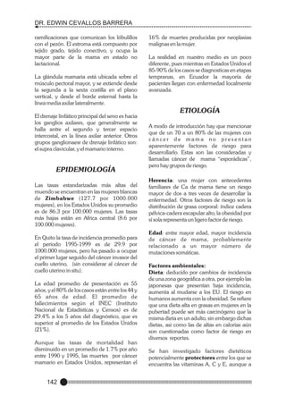 DR. EDWIN CEVALLOS BARRERA
ramificaciones que comunican los lóbulillos
con el pezón. El estroma está compuesto por
tejido grado, tejido conectivo, y ocupa la
mayor parte de la mama en estado no
lactacional.
La glándula mamaria está ubicada sobre el
músculo pectoral mayor, y se extiende desde
la segunda a la sexta costilla en el plano
vertical, y desde el borde esternal hasta la
línea media axilar lateralmente.
El drenaje linfático principal del seno es hacia
los ganglios axilares, que generalmente se
halla antre el segundo y tercer espacio
intercostal, en la línea axilar anterior. Otros
grupos ganglionaesr de drenaje linfático son:
el supra clavicular, y el mamario interno.

EPIDEMIOLOGÍA
Las tasas estandarizadas más altas del
muendo se encuentran en las mujeres blancas
de Zimbabwe (127.7 por 1000.000
mujeres), en los Estados Unidos su promedio
es de 86.3 por 100.000 mujeres. Las tasas
más bajas están en Africa central (8.6 por
100.000 mujeres).
En Quito la tasa de incidencia promedio para
el período 1995-1999 es de 29.9 por
1000.000 mujeres, pero ha pasado a ocupar
el primer lugar seguido del cáncer invasor del
cuello uterino, (sin considerar al cáncer de
cuello uterino in situ).
La edad promedio de presentación es 55
años, y el 80% de los casos están entre los 44 y
65 años de edad. El promedio de
fallecimientos según el INEC (Instituto
Nacional de Estadísticas y Censos) es de
29.4% a los 5 años del diagnóstico, que es
superior al promedio de los Estados Unidos
(21%).
Aunque las tasas de mortalidad han
disminuido en un promedio de 1.7% por año
entre 1990 y 1995, las muertes por cáncer
mamario en Estados Unidos, representan el

142

16% de muertes producidas por neoplasias
malignas en la mujer.
La realidad en nuestro medio es un poco
diferente, pues mientras en Estados Unidos el
85-90% de los casos se diagnosticas en etapas
tempranas, en Ecuador la mayoría de
pacientes llegan con enfermedad localmente
avanzada.

ETIOLOGÍA
A modo de introducción hay que mencionar
que de un 70 a un 80% de las mujeres con
cáncer de mama no presentan
aparentemente factores de riesgo para
desarrollarlo. Estas son las consideradas y
llamadas cáncer de mama “esporádicas”,
pero hay grupos de riesgo.
Herencia: una mujer con antecedentes
familiares de Ca de mama tiene un riesgo
mayor de dos a tres veces de desarrollar la
enfermedad. Otros factores de riesgo son la
distribución de grasa corporal: índice cadera
pélvica-cadera escapular alto, la obesidad por
sí sola representa un ligero factor de riesgo.
Edad: entre mayor edad, mayor incidencia
de cáncer de mama, probablemente
relacionado a un mayor número de
mutaciones somáticas.
Factores ambientales:
Dieta: deducido por cambios de incidencia
de una zona geográfica a otra, por ejemplo las
japonesas que presentan baja incidencia,
aumenta al mudarse a los EU. El riesgo en
humanos aumenta con la obesidad. Se refiere
que una dieta alta en grasas en mujeres en la
pubertad puede ser más carcinógeno que la
misma dieta en un adulto, sin embargo dichas
dietas, asi como las de altas en calorías aún
son cuestionadas como factor de riesgo en
diversos reportes.
Se han investigado factores dietéticos
potencialmente protectores entre los que se
encuentra las vitaminas A, C y E, aunque a

 