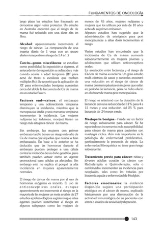 FUNDAMENTOS DE ONCOLOGÍA
largo plazo los estudios han fracasado en
demostrar algún valor protector. Un estudio
en Australia encontró que el riesgo de de
mama fué reducido con una dieta alta en
fibra.
Alcohol: aparentemente incrementa el
riesgo de cáncer. La comparación de una
ingesta diaria de 1 onza con un grupo
abstemio reportó un riesgo de 1.4 a 1.7
Carcin—genos misceláneos: se estudian
como posibilidad la exposición a cigarros, el
antecedente de exposición a radiación y más
cuando ocurre a edad temprana (RT para
acné de tórax o escoliosis que reciben
múltiples Rx). Se reportó que la aplicación de
RT para enfermedades benignas aumentan
cerca del doble la frecuencia de Ca de mama
en un estudio Sueco.
Factores end—crinos: el embarazo
temprano y una ooforectomía temprana
disminuyen la incidencia, mientras que la
menopausia tardía y una menarca temprana
incrementan la incidencia. Las mujeres
nulíparas (ej. lesbianas, monjas) tienen un
riesgo más alto para cáncer de mama.
Sin embargo, las mujeres con primer
embarazo tardío tienen un riesgo más alto de
Ca de mama que aquellas que nunca se han
embarazado. En base a lo anterior se ha
deducido que las hormonas durante el
embarazo pueden proteger a una célula
contra la iniciación de un daño genético, pero
también pueden actuar como un agente
promocional para células ya afectadas. Sin
embargo esto no explica el porqué la alta
incidencia en mujeres aparentemente
normales.
El riesgo de cáncer de mama por el uso de
hormonas exógenas es incierto. El uso de
anticonceptivos orales, aunque
aparentemente no incrementa el riesgo en la
mayoría de las mujeres un meta análisis de 27
estudios epidemiológicos sugirieron que estos
agentes pueden incrementar el riesgo en
algunos subgrupos como las mujeres de

menos de 45 años, mujeres nulíparas y
mujeres que los utilicen por más de 10 años
antes de su primer embarazo.
Algunos estudios han sugerido que la
administración de estrógenos para post
menopáusicas a altas dosis incrementan el
riesgo.
Varios estudios han encontrado que la
incidencia de Ca de mama aumenta
subsecuentemente en mujeres jóvenes y
adolescentes que utilicen anticonceptivos
orales.
La asociación entre lactancia y el riesgo de
Cáncer de mama es incierta. Un gran estudio
multi céntrico de casos y controles encontró
una reducción en el riesgo de cáncer de
mama pre menopáusica en mujeres que están
en periodo de lactancia, pero no hubo efecto
en el cáncer de mama post menopaúsica.
El riesgo se relacionó con la duración de la
lactancia con una reducción del 11% para 4 a
12 meses y una reducción del 25 % para
lactancia de 24 meses o más.
Mastopatía benigna.- Puede ser un factor
de riesgo subsecuente para cáncer. Se ha
reportado un incremento en la susceptibilidad
para cáncer de mama para pacientes con
mastalgia cíclica. Aún más importante es la
patología de enfermedad proliferativa,
particularmente la presencia de atipia. La
enfermedad fibroquística no tiene gran riesgo
subsecuente.
Tratamiento previo para cáncer: niñas y
jóvenes adultas curadas de cáncer con
Radioterapia o Quimioterapia, sola o
combinadas incrementan su incidencia para
neoplasias, tales como las tratadas por
leucemia aguda o enfermedad de Hodgkin.
Factores emocionales: la evidencia
disponible sugiere una participación
etiológica en el cáncer de mama, explicado
básicamente por una disminución de la
actividad inmunológica de las pacientes con
estrés o estados de ansiedad y depresión.

143

 