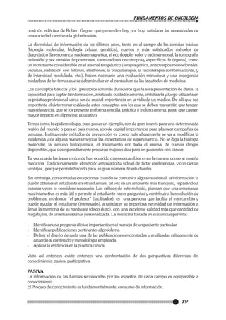 FUNDAMENTOS DE ONCOLOGÍA
posición ecléctica de Robert Gagne, que pretenden hoy por hoy, satisfacer las necesidades de
una sociedad camino a la globalización.
La diversidad de información de los últimos años, tanto en el campo de las ciencias básicas
(biología molecular, biología celular, genética), nuevos y más sofisticados métodos de
diagnóstico (la resonancia nuclear magnética, el eco doppler color y tridimensional, la tomografía
helicoidal y por emisión de positrones, los trazadores oncotropos y específicos de órgano), como
un incremento considerable en el arsenal terapéutico (terapia génica, anticuerpos monoclonales,
vacunas, radiación con fotones, electrones, la braquiterapia, la radioterapia conformacional, y
de intensidad modulada, etc.), hacen necesario una evaluación minuciosa y una escogencia
cuidadosa de los temas que se deban incluir en el curriculum de las facultades de medicina.
Los conceptos básicos y los principios son más duraderos que la sola presentación de datos, la
capacidad para captar la información, analizarla cuidadosamente, sintetizarla y luego utilizarla en
su práctica profesional van a ser de crucial importancia en la vida de un médico. De allí que sea
importante el determinar cuáles de estos conceptos son los que se deben transmitir, que tengan
más relevancia, que se los presente en forma sencilla, práctica e incluso amena, para que causen
mayor impacto en el proceso educativo.
Temas como la epidemiología, para poner un ejemplo, son de gran interés para una determinada
región del mundo o para el país mismo, son de capital importancia para plantear campañas de
tamizaje. Instituyendo métodos de prevención es como más eficazmente se va a modificar la
incidencia y de alguna manera mejorar las expectativas de supervivencia. No se diga la biología
molecular, la inmuno histoquímica, el tratamiento con todo el arsenal de nuevas drogas
disponibles, que desesperadamente procuran mejores días para los pacientes con cáncer.
Tal vez una de las áreas en donde han ocurrido mayores cambios es en la manera como se enseña
médicina. Tradicionalmente, el método empleado ha sido el de dictar conferencias, y con ciertas
ventajas, porque permite hacerlo para un gran número de estudiantes.
Sin embargo, con contadas excepciones cuando se comunica algo sensacional, la información la
puede obtener el estudiante en otras fuentes, tal vez en un ambiente más tranquilo, repasándola
cuantas veces lo considere necesario. Los críticos de este método, piensan que una enseñanza
más interactiva es más útil y permite al estudiante hacer preguntas y contribuir a la resolución de
problemas, en donde “el profesor” (facilitador), es una persona que facilita el intercambio y
puede ayudar al estudiante (interesado), a satisfacer su imperiosa necesidad de información a
llenar la memoria de su hardware (disco duro), con una excelente calidad más que cantidad de
megabytes, de una manera más personalizada. La medicina basada en evidencias permite:
-

Identificar una pregunta clínica importante en el manejo de un paciente particular
Identificar publicaciones pertinentes al problema
Definir el diseño de cada una de las publicaciones encontradas y analizadas críticamente de
acuerdo al contenido y metodología empleada
Aplicar la evidencia en la práctica clínica

Visto así entonces existe entonces una confrontación de dos perspectivas diferentes del
conocimiento: pasiva, participativa.
PASIVA
La información de las fuentes reconocidas por los expertos de cada campo es equiparable a
conocimiento.
El Proceso de conocimiento es fundamentalmente, consumo de información.

XV

 