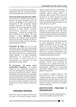 FUNDAMENTOS DE ONCOLOGÍA
La medición de receptores para estrógenos y
progesterona debe ser una práctica standar
para todas las pacientes con cáncer de mama.
Tiempo de duplicación del tumor (TDT):
este concepto es utilizado para estimar la
duración de etapas preclínicas de Ca de
mama y comprender el curso clínico de la
enfermedad. El TDT comprende diversas
variables: frecuencia de división celular,
proporción de tumor compuesto de células
diferentes a tejido fibroso, intervalo
i n t e r m i t ó t i c o, m á r g e n e s t u m o r a l e s ,
descamación, y efectos de la terapia. Esto
hace la diferencia en un cáncer de mama
temprano o tardío. Shackney y cols
reportaron una duración media de 25 días
para cáncer de mama temprano. El TDT en
cáncer de mama tardío es mucho más largo,
aproximadamente 129 días.
Citometría de flujo: uno de sus más
importantes usos es determinar el porcentaje
de células en fase S. Esto refleja la fracción de
crecimiento así como el TDT. También puede
demostrar si el tumor tiene un predominio de
células diploides o si existe aneuploidía
significativa. L a aneuploidía se ha
r e l a c i o n a d o a p o b r e p r o n ó s t i c o,
especialmente en pacientes con alto
porcentaje de células en fase S.
El carcinoma
de mama como
enfermedad sistémica.- en muchas
mujeres es una enfermedad sistémica al
momento del diagnóstico. Antiguamente se
creía que el carcinoma de mama, primero
diseminaba del tumor primario a los ganglios
y de ahí a sitios distantes. Actualmente se sabe
que puede obviar la invasión a los ganglios y
diseminarse directamente a vía hematógena,
por lo tanto puede presentarse como una
metástasis sin encontrar alguna evidencia del
tumor.

HISTORIA NATURAL
El sitio más común de origen del carcinoma
de mama es el cuadrante superior externo

(38.5%) seguido del área central (29%), el
cuadrante superior interno (14.2%) el
cuadrante inferior externo (8.8%) y el
cuadrante inferior interno (5%), es algo más
frecuente en la mama izquierda que en la
derecha, es raro que aparezca en ambas
mamas en forma simultánea (1 a 2%). La
metacronicidad del carcinoma bilateral se ha
observado de un 7 a un 8%.
En el crecimiento de un cáncer éste viaja a
través de los conductos, eventualmente
atraviesa la membrana basal del ducto
invadiendo lóbulos adyacentes, otros ductos,
la fascia y la grasa mamaria diseminándose a
través de los linfáticos mamarios y linfáticos
periféricos.
El tumor puede crecer a través de la pared de
los vasos sanguíneos, diseminar en los
linfáticos profundos de la piel y producir
edema de la piel (-peau d'orange- del
Francés). La ulceración e infiltración de la piel
subyacente se puede desarrollar en forma
tardía en el curso de la enfermedad y está
usualmente precedida por fijación y rubor
localizado de la piel sobre el tumor.
Una ruta común tomada por el cáncer de
mama es diseminar en primera a través de los
ganglios axilares cuya incidencia se
incrementa con el tamaño del tumor. El
compromiso de ganglios supraclaviculares es
generalmente evidencia de enfermedad
diseminada. También influye el número de
ganglios involucrados.
Las metástasis a ganglios axilares es más
frecuentemente visto en lesiones del
cuadrante superior externo, metástasis a los
ganglios de la mamaria interna es más visto
en la lesiones de la línea media y central; estas
ocurren con mayor frecuencia con ganglios
axilares involucrados.

DETECCION
PREVENCION

PRECOZ

Y

En la población general se debe realizar un
estudio mamográfico a partir de los 35

145

 